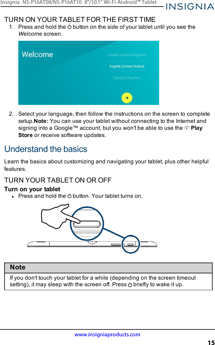 TURN ON YOUR TABLET FOR THE FIRST TIME1. Press and hold the button on the side of your tablet until you see theWelcome screen.2. Select your language, then follow the instructions on the screen to completesetup.Note:You can use your tablet without connecting to the Internet andsigning into a Google™ account, but you won&apos;t be able to use the PlayStore or receive software updates.Understand the basicsLearn the basics about customizing and navigating your tablet, plus other helpfulfeatures.TURN YOUR TABLET ON OR OFFTurn on your tabletlPress and hold the button. Your tablet turns on.NoteIf you don&apos;t touch your tablet for a while (depending on the screen timeoutsetting), it may sleep with the screen off. Press briefly to wake it up.www.insigniaproducts.com15Insignia NS-P16AT08/NS-P16AT10 8&quot;/10.1&quot; Wi-Fi Android™ Tablet