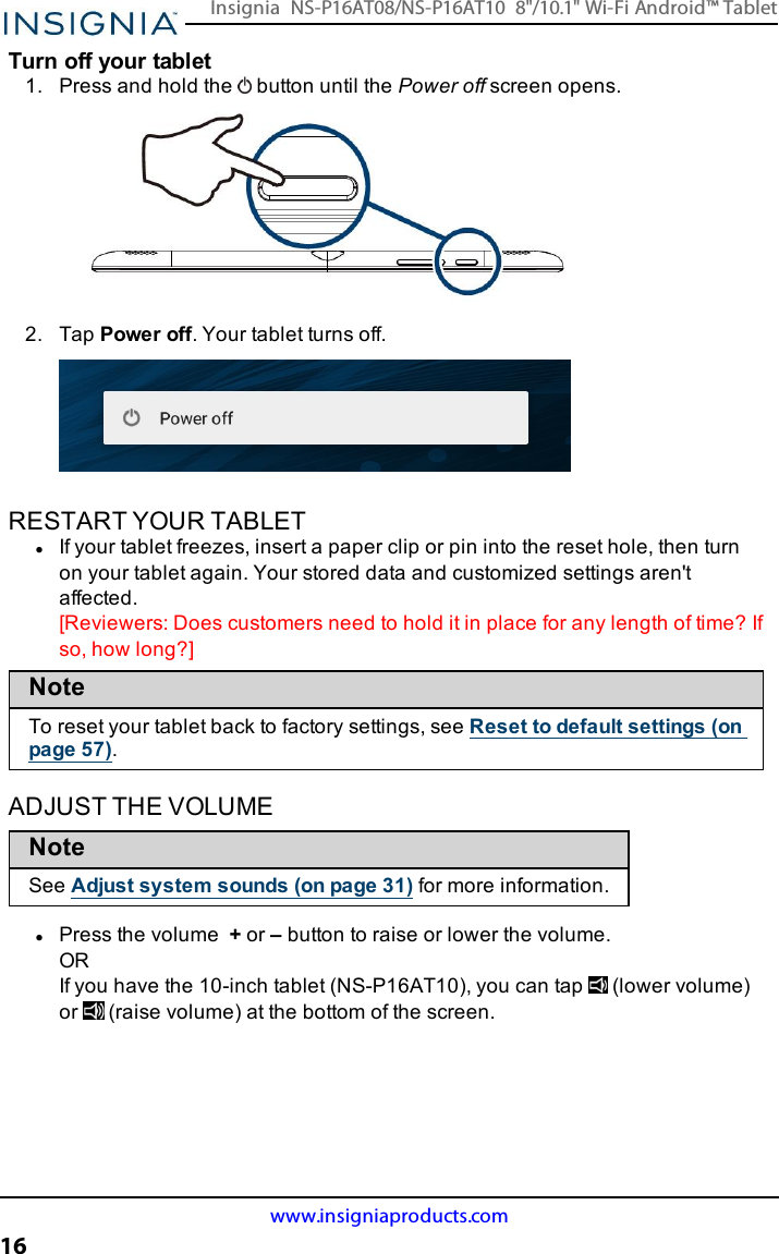 Turn off your tablet1. Press and hold the button until the Power off screen opens.2. Tap Power off. Your tablet turns off.RESTART YOUR TABLETlIf your tablet freezes, insert a paper clip or pin into the reset hole, then turnon your tablet again. Your stored data and customized settings aren&apos;taffected.[Reviewers:Does customers need to hold it in place for any length of time? Ifso, how long?]NoteTo reset your tablet back to factory settings, see Reset to default settings (onpage57).ADJUST THE VOLUMENoteSee Adjust system sounds (on page31) for more information.lPress the volume +or –button to raise or lower the volume.ORIf you have the 10-inch tablet (NS-P16AT10), you can tap (lower volume)or (raise volume) at the bottom of the screen.www.insigniaproducts.com16Insignia NS-P16AT08/NS-P16AT10 8&quot;/10.1&quot; Wi-Fi Android™ Tablet