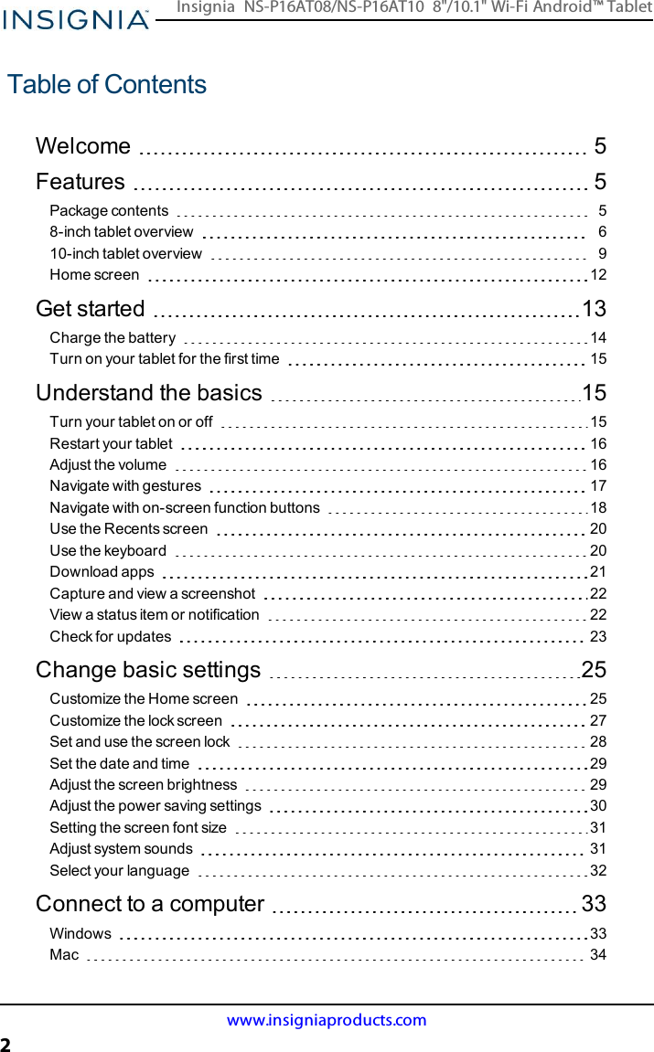 Table of ContentsWelcome 5Features 5Package contents 58-inch tablet overview 610-inch tablet overview 9Home screen 12Get started 13Charge the battery 14Turn on your tablet for the first time 15Understand the basics 15Turn your tablet on or off 15Restart your tablet 16Adjust the volume 16Navigate with gestures 17Navigate with on-screen function buttons 18Use the Recents screen 20Use the keyboard 20Download apps 21Capture and view a screenshot 22View a status item or notification 22Check for updates 23Change basic settings 25Customize the Home screen 25Customize the lock screen 27Set and use the screen lock 28Set the date and time 29Adjust the screen brightness 29Adjust the power saving settings 30Setting the screen font size 31Adjust system sounds 31Select your language 32Connect to a computer 33Windows 33Mac 34www.insigniaproducts.com2Insignia NS-P16AT08/NS-P16AT10 8&quot;/10.1&quot; Wi-Fi Android™ Tablet