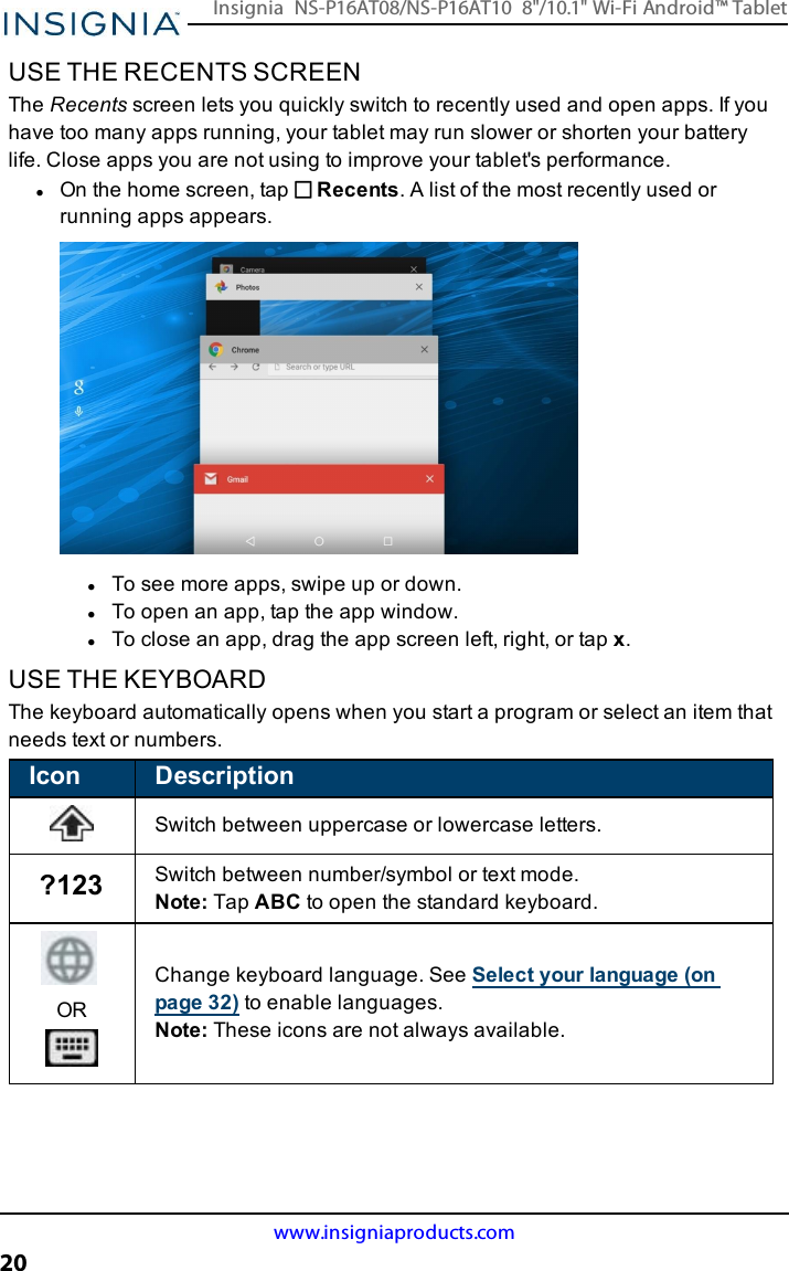 USE THE RECENTS SCREENThe Recents screen lets you quickly switch to recently used and open apps. If youhave too many apps running, your tablet may run slower or shorten your batterylife. Close apps you are not using to improve your tablet&apos;s performance.lOn the home screen, tap Recents. A list of the most recently used orrunning apps appears.lTo see more apps, swipe up or down.lTo open an app, tap the app window.lTo close an app, drag the app screen left, right, or tap x.USE THE KEYBOARDThe keyboard automatically opens when you start a program or select an item thatneeds text or numbers.Icon DescriptionSwitch between uppercase or lowercase letters.?123 Switch between number/symbol or text mode.Note:Tap ABC to open the standard keyboard.ORChange keyboard language. SeeSelect your language (onpage32) to enable languages.Note:These icons are not always available.www.insigniaproducts.com20Insignia NS-P16AT08/NS-P16AT10 8&quot;/10.1&quot; Wi-Fi Android™ Tablet