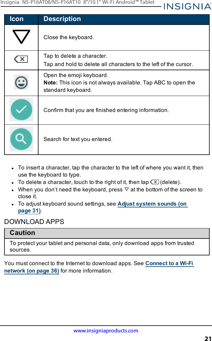 Icon DescriptionClose the keyboard.Tap to delete a character.Tap and hold to delete all characters to the left of the cursor.Open the emoji keyboard.Note: This icon is not always available. Tap ABC to open thestandard keyboard.Confirm that you are finished entering information.Search for text you entered.lTo insert a character, tap the character to the left of where you want it, thenuse the keyboard to type.lTo delete a character, touch to the right of it, then tap (delete).lWhen you don’t need the keyboard, press at the bottom of the screen toclose it.lTo adjust keyboard sound settings, see Adjust system sounds (onpage31).DOWNLOAD APPSCautionTo protect your tablet and personal data, only download apps from trustedsources.You must connect to the Internet to download apps. See Connect to a Wi-Finetwork (on page36) for more information.www.insigniaproducts.com21Insignia NS-P16AT08/NS-P16AT10 8&quot;/10.1&quot; Wi-Fi Android™ Tablet