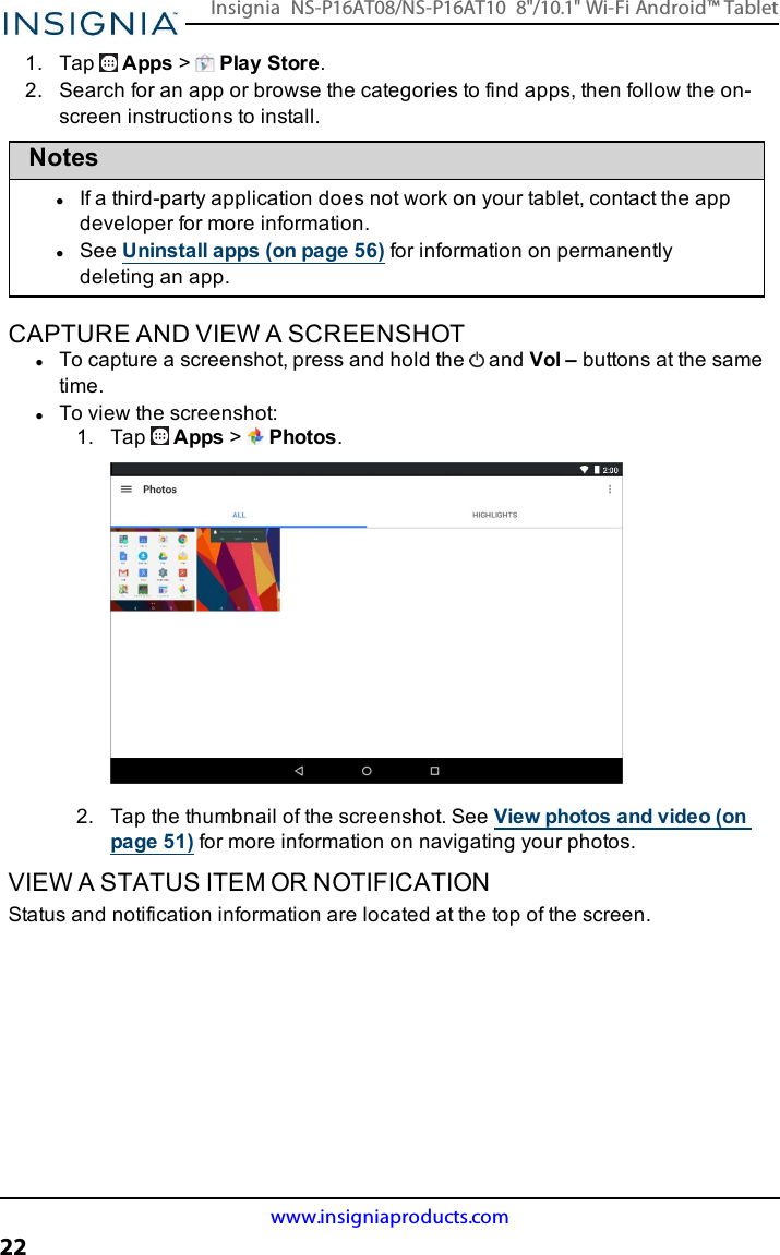 1. Tap Apps &gt;Play Store.2. Search for an app or browse the categories to find apps, then follow the on-screen instructions to install.NoteslIf a third-party application does not work on your tablet, contact the appdeveloper for more information.lSee Uninstall apps (on page56) for information on permanentlydeleting an app.CAPTURE AND VIEW A SCREENSHOTlTo capture a screenshot, press and hold the and Vol – buttons at the sametime.lTo view the screenshot:1. Tap Apps &gt;Photos.2. Tap the thumbnail of the screenshot. See View photos and video (onpage51) for more information on navigating your photos.VIEW A STATUS ITEM OR NOTIFICATIONStatus and notification information are located at the top of the screen.www.insigniaproducts.com22Insignia NS-P16AT08/NS-P16AT10 8&quot;/10.1&quot; Wi-Fi Android™ Tablet