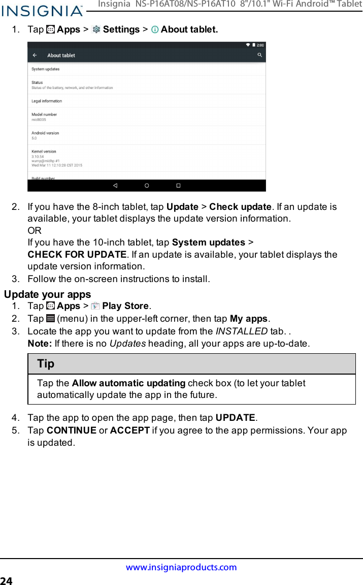 1. Tap Apps &gt;Settings &gt;About tablet.2. If you have the 8-inch tablet, tap Update &gt;Check update. If an update isavailable, your tablet displays the update version information.ORIf you have the 10-inch tablet, tap System updates &gt;CHECKFORUPDATE. If an update is available, your tablet displays theupdate version information.3. Follow the on-screen instructions to install.Update your apps1. Tap Apps &gt;Play Store.2. Tap (menu) in the upper-left corner, then tap My apps.3. Locate the app you want to update from the INSTALLED tab. .Note:If there is no Updates heading, all your apps are up-to-date.TipTap the Allow automatic updating check box (to let your tabletautomatically update the app in the future.4. Tap the app to open the app page, then tap UPDATE.5. Tap CONTINUEor ACCEPTif you agree to the app permissions. Your appis updated.www.insigniaproducts.com24Insignia NS-P16AT08/NS-P16AT10 8&quot;/10.1&quot; Wi-Fi Android™ Tablet