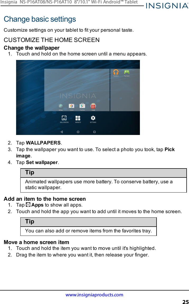 Change basic settingsCustomize settings on your tablet to fit your personal taste.CUSTOMIZE THE HOME SCREENChange the wallpaper1. Touch and hold on the home screen until a menu appears.2. Tap WALLPAPERS.3. Tap the wallpaper you want to use. To select a photo you took, tap Pickimage.4. Tap Set wallpaper.TipAnimated wallpapers use more battery. To conserve battery, use astatic wallpaper.Add an item to the home screen1. Tap Apps to show all apps.2. Touch and hold the app you want to add until it moves to the home screen.TipYou can also add or remove items from the favorites tray.Move a home screen item1. Touch and hold the item you want to move until it&apos;s highlighted.2. Drag the item to where you want it, then release your finger.www.insigniaproducts.com25Insignia NS-P16AT08/NS-P16AT10 8&quot;/10.1&quot; Wi-Fi Android™ Tablet