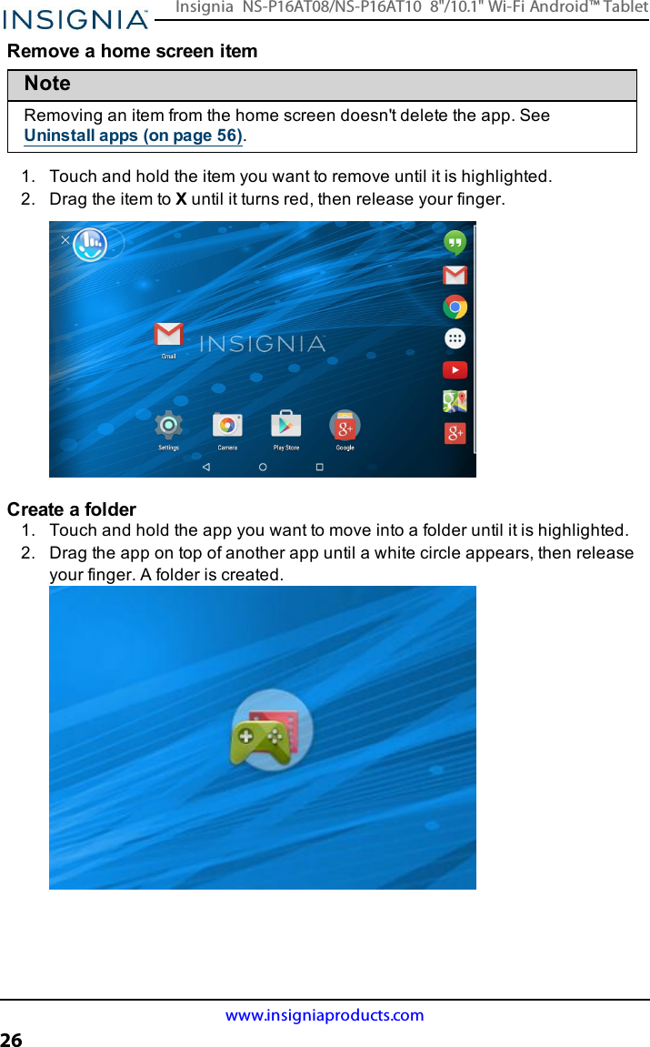 Remove a home screen itemNoteRemoving an item from the home screen doesn&apos;t delete the app. SeeUninstall apps (on page56).1. Touch and hold the item you want to remove until it is highlighted.2. Drag the item to Xuntil it turns red, then release your finger.Create a folder1. Touch and hold the app you want to move into a folder until it is highlighted.2. Drag the app on top of another app until a white circle appears, then releaseyour finger. A folder is created.www.insigniaproducts.com26Insignia NS-P16AT08/NS-P16AT10 8&quot;/10.1&quot; Wi-Fi Android™ Tablet