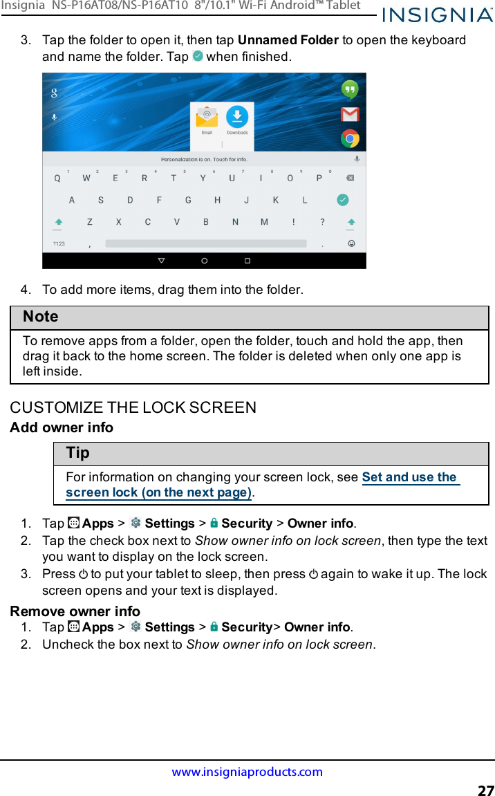 3. Tap the folder to open it, then tap Unnamed Folder to open the keyboardand name the folder. Tap when finished.4. To add more items, drag them into the folder.NoteTo remove apps from a folder, open the folder, touch and hold the app, thendrag it back to the home screen. The folder is deleted when only one app isleft inside.CUSTOMIZE THE LOCK SCREENAdd owner infoTipFor information on changing your screen lock, see Set and use thescreen lock (on the next page).1. Tap Apps &gt;Settings &gt;Security &gt;Owner info.2. Tap the check box next to Show owner info on lock screen, then type the textyou want to display on the lock screen.3. Press to put your tablet to sleep, then press again to wake it up. The lockscreen opens and your text is displayed.Remove owner info1. Tap Apps &gt;Settings &gt;Security&gt;Owner info.2. Uncheck the box next to Show owner info on lock screen.www.insigniaproducts.com27Insignia NS-P16AT08/NS-P16AT10 8&quot;/10.1&quot; Wi-Fi Android™ Tablet