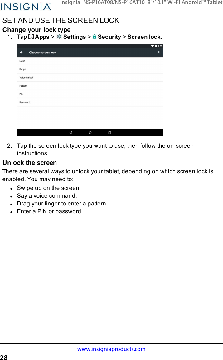 SET AND USE THE SCREEN LOCKChange your lock type1. Tap Apps &gt;Settings &gt;Security &gt;Screen lock.2. Tap the screen lock type you want to use, then follow the on-screeninstructions.Unlock the screenThere are several ways to unlock your tablet, depending on which screen lock isenabled. You may need to:lSwipe up on the screen.lSay a voice command.lDrag your finger to enter a pattern.lEnter a PINor password.www.insigniaproducts.com28Insignia NS-P16AT08/NS-P16AT10 8&quot;/10.1&quot; Wi-Fi Android™ Tablet