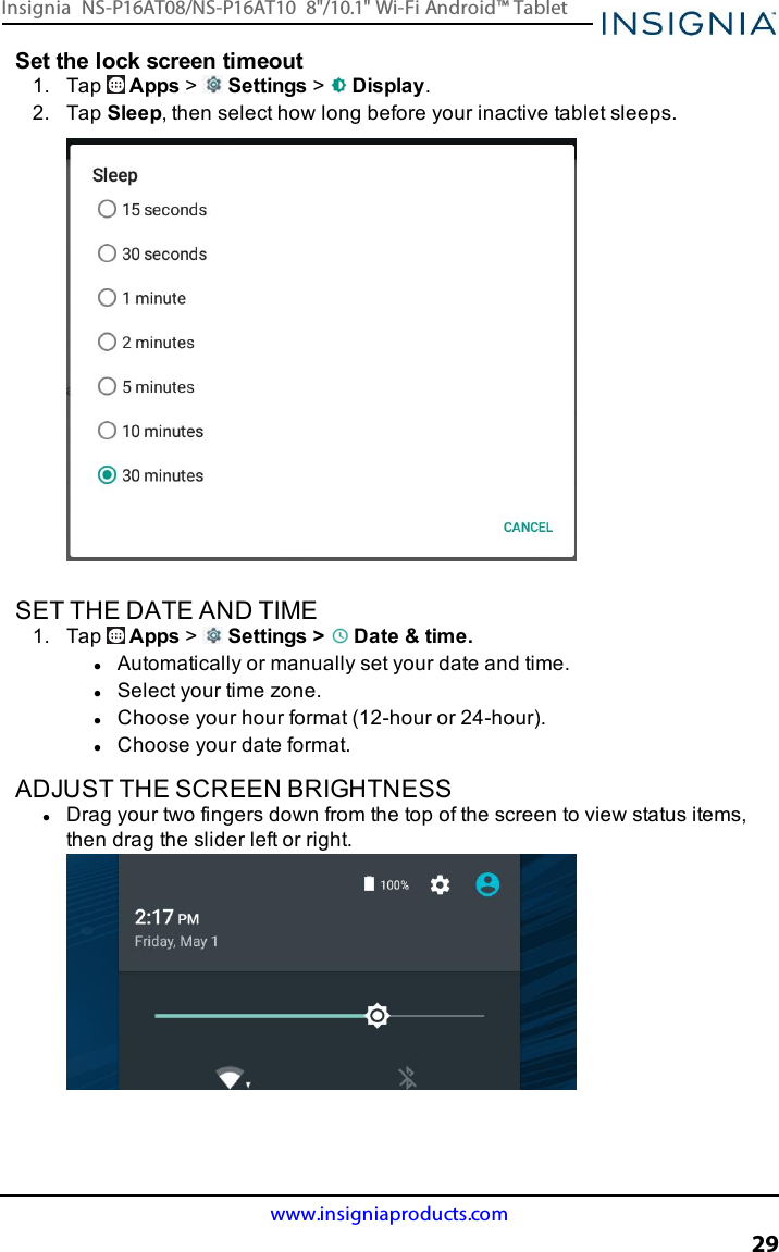 Set the lock screen timeout1. Tap Apps &gt;Settings &gt;Display.2. Tap Sleep, then select how long before your inactive tablet sleeps.SET THE DATE AND TIME1. Tap Apps &gt;Settings &gt; Date &amp;time.lAutomatically or manually set your date and time.lSelect your time zone.lChoose your hour format (12-hour or 24-hour).lChoose your date format.ADJUST THE SCREEN BRIGHTNESSlDrag your two fingers down from the top of the screen to view status items,then drag the slider left or right.www.insigniaproducts.com29Insignia NS-P16AT08/NS-P16AT10 8&quot;/10.1&quot; Wi-Fi Android™ Tablet