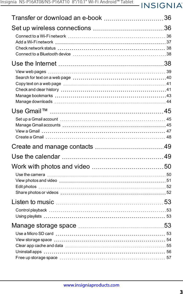 Transfer or download an e-book 36Set up wireless connections 36Connect to a Wi-Fi network 36Add a Wi-Fi network 37Check network status 38Connect to a Bluetooth device 38Use the Internet 38View web pages 39Search for text on a web page 40Copy text on a web page 41Check and clear history 41Manage bookmarks 43Manage downloads 44Use Gmail™ 45Set up a Gmail account 45Manage Gmail accounts 45View a Gmail 47Create a Gmail 48Create and manage contacts 49Use the calendar 49Work with photos and video 50Use the camera 50View photos and video 51Edit photos 52Share photos or videos 52Listen to music 53Control playback 53Using playlists 53Manage storage space 53Use a Micro SD card 53View storage space 54Clear app cache and data 55Uninstall apps 56Free up storage space 57www.insigniaproducts.com3Insignia NS-P16AT08/NS-P16AT10 8&quot;/10.1&quot; Wi-Fi Android™ Tablet