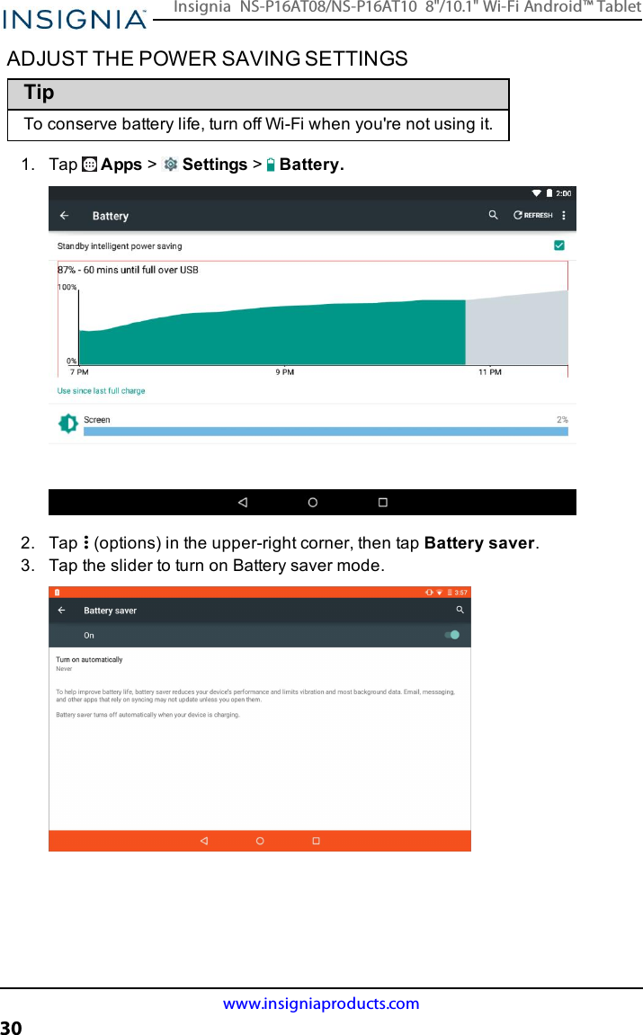 ADJUST THE POWER SAVING SETTINGSTipTo conserve battery life, turn off Wi-Fi when you&apos;re not using it.1. Tap Apps &gt;Settings &gt;Battery.2. Tap (options) in the upper-right corner, then tap Battery saver.3. Tap the slider to turn on Battery saver mode.www.insigniaproducts.com30Insignia NS-P16AT08/NS-P16AT10 8&quot;/10.1&quot; Wi-Fi Android™ Tablet