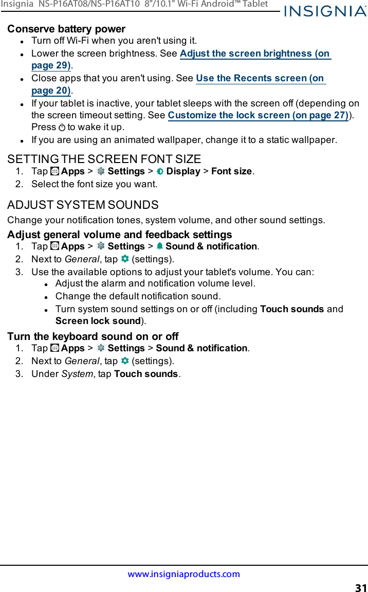 Conserve battery powerlTurn off Wi-Fi when you aren&apos;t using it.lLower the screen brightness. See Adjust the screen brightness (onpage29).lClose apps that you aren&apos;t using. See Use the Recents screen (onpage20).lIf your tablet is inactive, your tablet sleeps with the screen off (depending onthe screen timeout setting. See Customize the lock screen (on page27)).Press to wake it up.lIf you are using an animated wallpaper, change it to a static wallpaper.SETTING THE SCREEN FONT SIZE1. Tap Apps &gt;Settings &gt;Display &gt;Font size.2. Select the font size you want.ADJUST SYSTEM SOUNDSChange your notification tones, system volume, and other sound settings.Adjust general volume and feedback settings1. Tap Apps &gt;Settings &gt;Sound &amp;notification.2. Next to General, tap (settings).3. Use the available options to adjust your tablet&apos;s volume. You can:lAdjust the alarm and notification volume level.lChange the default notification sound.lTurn system sound settings on or off (including Touch sounds andScreen lock sound).Turn the keyboard sound on or off1. Tap Apps &gt;Settings &gt;Sound &amp; notification.2. Next to General, tap (settings).3. Under System, tap Touch sounds.www.insigniaproducts.com31Insignia NS-P16AT08/NS-P16AT10 8&quot;/10.1&quot; Wi-Fi Android™ Tablet