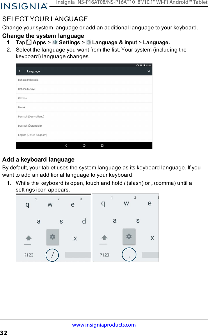 SELECT YOUR LANGUAGEChange your system language or add an additional language to your keyboard.Change the system language1. Tap Apps &gt;Settings &gt;Language &amp;input &gt;Language.2. Select the language you want from the list. Your system (including thekeyboard) language changes.Add a keyboard languageBy default, your tablet uses the system language as its keyboard language. If youwant to add an additional language to your keyboard:1. While the keyboard is open, touch and hold /(slash) or ,(comma) until asettings icon appears.www.insigniaproducts.com32Insignia NS-P16AT08/NS-P16AT10 8&quot;/10.1&quot; Wi-Fi Android™ Tablet