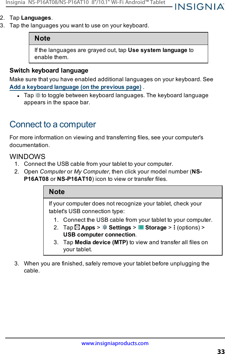 2. Tap Languages.3. Tap the languages you want to use on your keyboard.NoteIf the languages are grayed out, tap Use system language toenable them.Switch keyboard languageMake sure that you have enabled additional languages on your keyboard. SeeAdd a keyboard language (on the previous page) .lTap to toggle between keyboard languages. The keyboard languageappears in the space bar.Connect to a computerFor more information on viewing and transferring files, see your computer&apos;sdocumentation.WINDOWS1. Connect the USBcable from your tablet to your computer.2. Open Computer or My Computer, then click your model number (NS-P16AT08 or NS-P16AT10) icon to view or transfer files.NoteIf your computer does not recognize your tablet, check yourtablet&apos;s USB connection type:1. Connect the USBcable from your tablet to your computer.2. Tap Apps &gt;Settings &gt;Storage &gt; (options) &gt;USB computer connection.3. Tap Media device (MTP)to view and transfer all files onyour tablet.3. When you are finished, safely remove your tablet before unplugging thecable.www.insigniaproducts.com33Insignia NS-P16AT08/NS-P16AT10 8&quot;/10.1&quot; Wi-Fi Android™ Tablet