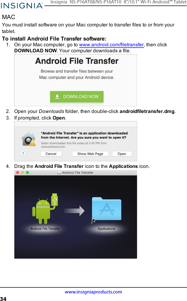 MACYou must install software on your Mac computer to transfer files to or from yourtablet.To install Android File Transfer software:1. On your Mac computer, go to www.android.com/filetransfer, then clickDOWNLOAD NOW. Your computer downloads a file.2. Open your Downloads folder, then double-click androidfiletransfer.dmg.3. If prompted, click Open.4. Drag the Android File Transfer icon to the Applications icon.www.insigniaproducts.com34Insignia NS-P16AT08/NS-P16AT10 8&quot;/10.1&quot; Wi-Fi Android™ Tablet