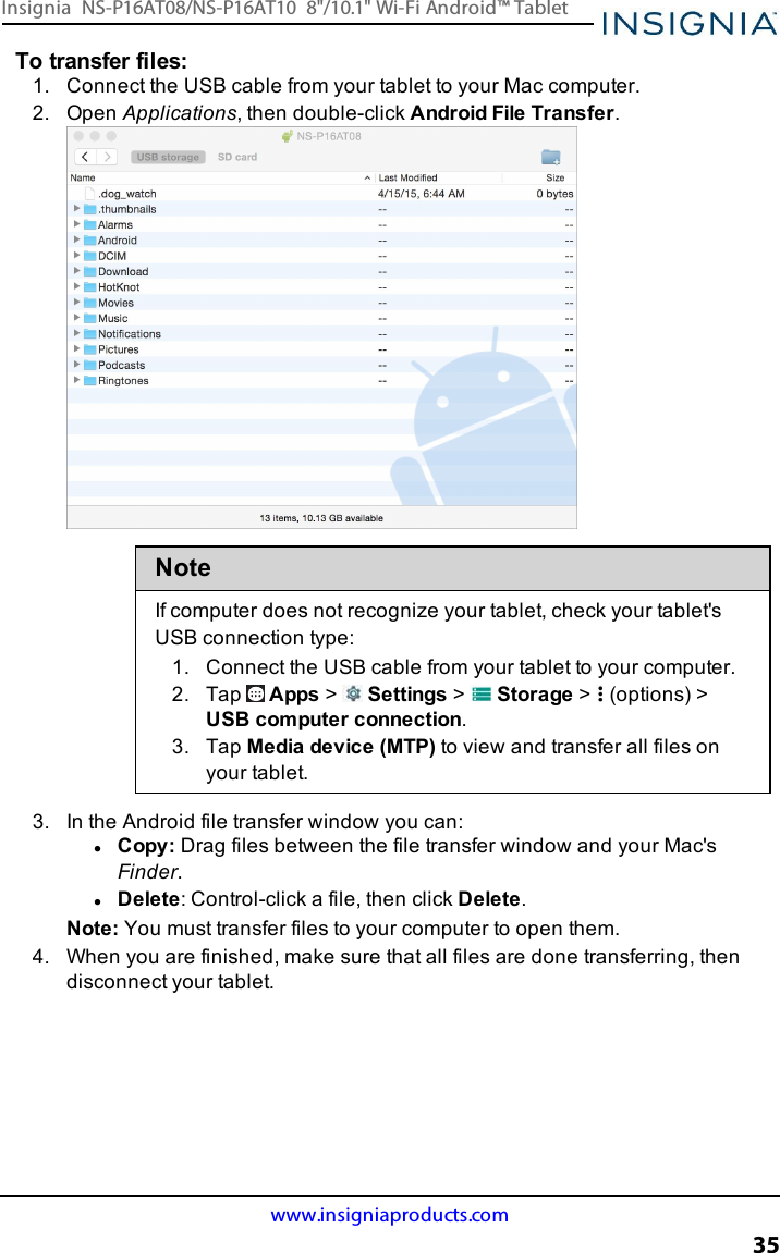 To transfer files:1. Connect the USBcable from your tablet to your Mac computer.2. Open Applications, then double-click Android File Transfer.NoteIf computer does not recognize your tablet, check your tablet&apos;sUSB connection type:1. Connect the USBcable from your tablet to your computer.2. Tap Apps &gt;Settings &gt;Storage &gt; (options) &gt;USB computer connection.3. Tap Media device (MTP)to view and transfer all files onyour tablet.3. In the Android file transfer window you can:lCopy: Drag files between the file transfer window and your Mac&apos;sFinder.lDelete:Control-click a file, then click Delete.Note:You must transfer files to your computer to open them.4. When you are finished, make sure that all files are done transferring, thendisconnect your tablet.www.insigniaproducts.com35Insignia NS-P16AT08/NS-P16AT10 8&quot;/10.1&quot; Wi-Fi Android™ Tablet