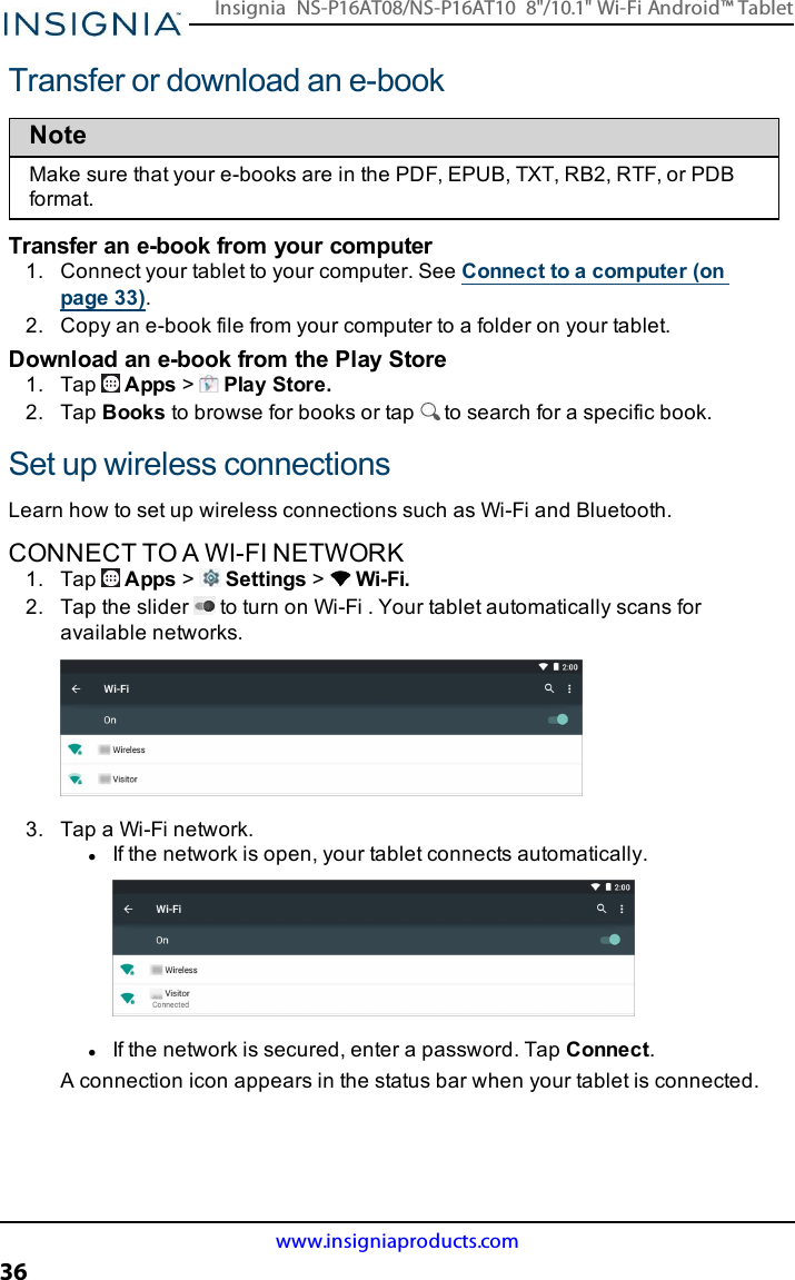 Transfer or download an e-bookNoteMake sure that your e-books are in the PDF, EPUB, TXT, RB2, RTF, or PDBformat.Transfer an e-book from your computer1. Connect your tablet to your computer. See Connect to a computer (onpage33).2. Copy an e-book file from your computer to a folder on your tablet.Download an e-book from the Play Store1. Tap Apps &gt;Play Store.2. Tap Books to browse for books or tap to search for a specific book.Set up wireless connectionsLearn how to set up wireless connections such as Wi-Fi and Bluetooth.CONNECT TO A WI-FI NETWORK1. Tap Apps &gt;Settings &gt;Wi-Fi.2. Tap the slider to turn on Wi-Fi . Your tablet automatically scans foravailable networks.3. Tap a Wi-Fi network.lIf the network is open, your tablet connects automatically.lIf the network is secured, enter a password. Tap Connect.A connection icon appears in the status bar when your tablet is connected.www.insigniaproducts.com36Insignia NS-P16AT08/NS-P16AT10 8&quot;/10.1&quot; Wi-Fi Android™ Tablet