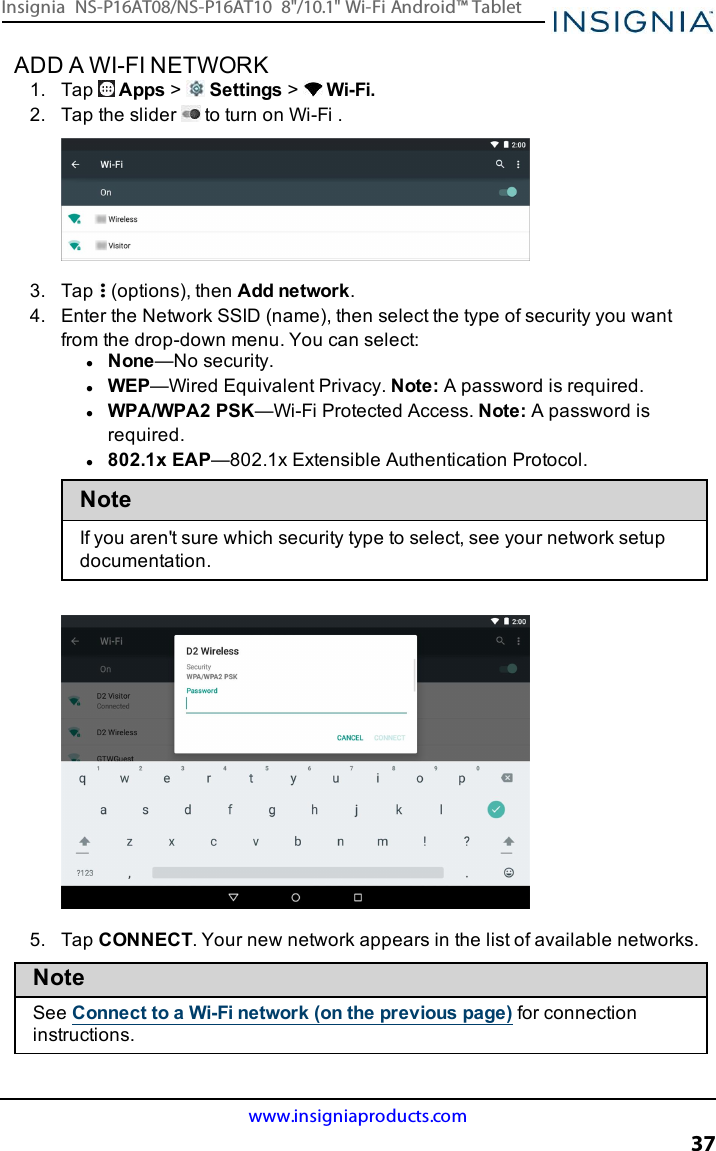 ADD A WI-FI NETWORK1. Tap Apps &gt;Settings &gt;Wi-Fi.2. Tap the slider to turn on Wi-Fi .3. Tap (options), then Add network.4. Enter the Network SSID(name), then select the type of security you wantfrom the drop-down menu. You can select:lNone—No security.lWEP—Wired Equivalent Privacy. Note:A password is required.lWPA/WPA2 PSK—Wi-Fi Protected Access. Note:A password isrequired.l802.1x EAP—802.1x Extensible Authentication Protocol.NoteIf you aren&apos;t sure which security type to select, see your network setupdocumentation.5. Tap CONNECT. Your new network appears in the list of available networks.NoteSee Connect to a Wi-Fi network (on the previous page) for connectioninstructions.www.insigniaproducts.com37Insignia NS-P16AT08/NS-P16AT10 8&quot;/10.1&quot; Wi-Fi Android™ Tablet