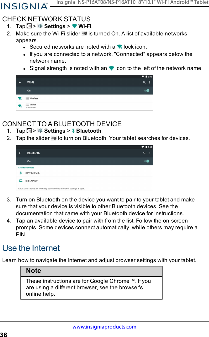 CHECK NETWORK STATUS1. Tap &gt; Settings &gt;Wi-Fi.2. Make sure the Wi-Fi slider is turned On. A list of available networksappears.lSecured networks are noted with a lock icon.lIf you are connected to a network, &quot;Connected&quot; appears below thenetwork name.lSignal strength is noted with an icon to the left of the network name.CONNECT TO A BLUETOOTH DEVICE1. Tap &gt; Settings &gt;Bluetooth.2. Tap the slider to turn on Bluetooth. Your tablet searches for devices.3. Turn on Bluetooth on the device you want to pair to your tablet and makesure that your device is visible to other Bluetooth devices. See thedocumentation that came with your Bluetooth device for instructions.4. Tap an available device to pair with from the list. Follow the on-screenprompts. Some devices connect automatically, while others may require aPIN.Use the InternetLearn how to navigate the Internet and adjust browser settings with your tablet.NoteThese instructions are for Google Chrome™. If youare using a different browser, see the browser&apos;sonline help.www.insigniaproducts.com38Insignia NS-P16AT08/NS-P16AT10 8&quot;/10.1&quot; Wi-Fi Android™ Tablet