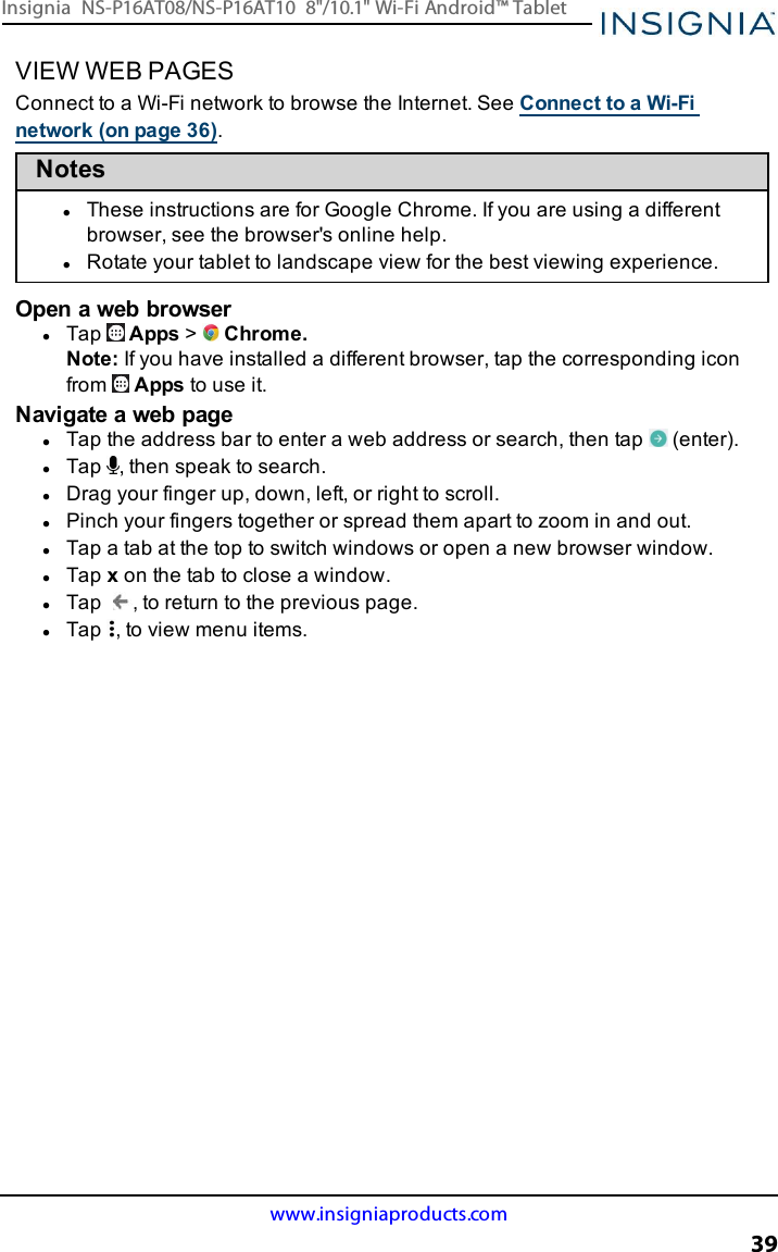 VIEW WEB PAGESConnect to a Wi-Fi network to browse the Internet. See Connect to a Wi-Finetwork (on page36).NoteslThese instructions are for Google Chrome. If you are using a differentbrowser, see the browser&apos;s online help.lRotate your tablet to landscape view for the best viewing experience.Open a web browserlTap Apps &gt;Chrome.Note:If you have installed a different browser, tap the corresponding iconfrom Apps to use it.Navigate a web pagelTap the address bar to enter a web address or search, then tap (enter).lTap , then speak to search.lDrag your finger up, down, left, or right to scroll.lPinch your fingers together or spread them apart to zoom in and out.lTap a tab at the top to switch windows or open a new browser window.lTap xon the tab to close a window.lTap , to return to the previous page.lTap , to view menu items.www.insigniaproducts.com39Insignia NS-P16AT08/NS-P16AT10 8&quot;/10.1&quot; Wi-Fi Android™ Tablet