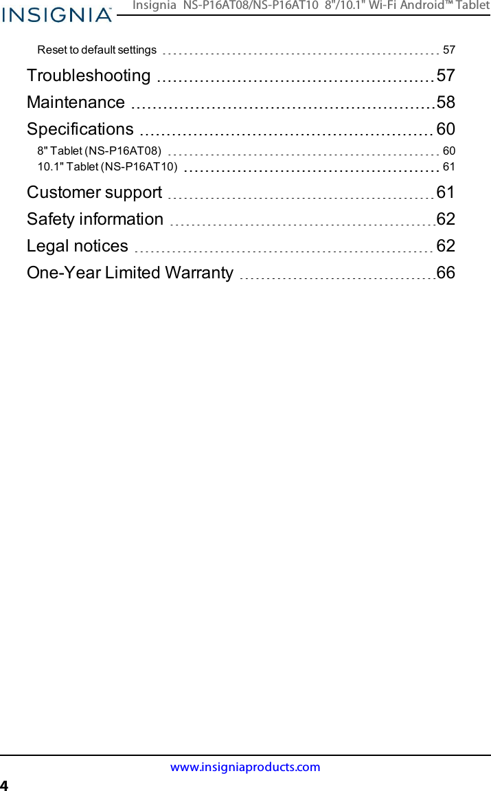 Reset to default settings 57Troubleshooting 57Maintenance 58Specifications 608&quot;Tablet (NS-P16AT08) 6010.1&quot; Tablet (NS-P16AT10) 61Customer support 61Safety information 62Legal notices 62One-Year Limited Warranty 66www.insigniaproducts.com4Insignia NS-P16AT08/NS-P16AT10 8&quot;/10.1&quot; Wi-Fi Android™ Tablet