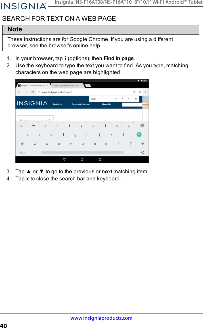 SEARCH FOR TEXT ON A WEB PAGENoteThese instructions are for Google Chrome. If you are using a differentbrowser, see the browser&apos;s online help.1. In your browser, tap (options), then Find in page.2. Use the keyboard to type the text you want to find. As you type, matchingcharacters on the web page are highlighted.3. Tap ▲ or ▼ to go to the previous or next matching item.4. Tap xto close the search bar and keyboard.www.insigniaproducts.com40Insignia NS-P16AT08/NS-P16AT10 8&quot;/10.1&quot; Wi-Fi Android™ Tablet