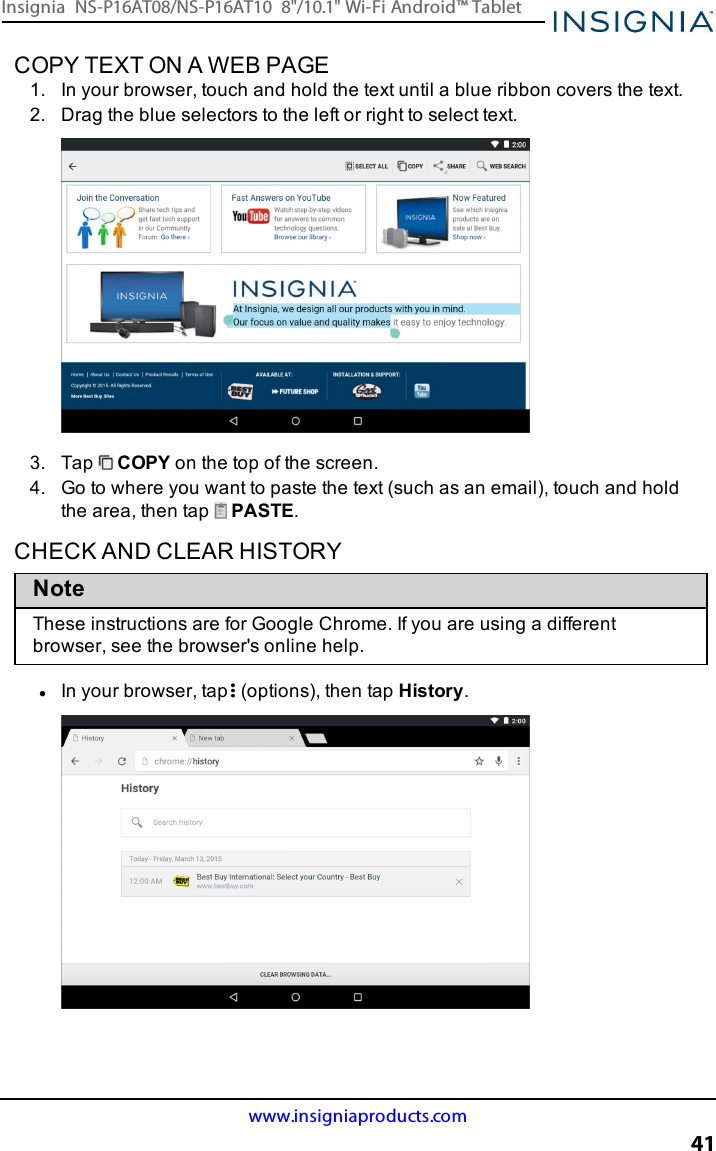 COPY TEXT ON A WEB PAGE1. In your browser, touch and hold the text until a blue ribbon covers the text.2. Drag the blue selectors to the left or right to select text.3. Tap COPY on the top of the screen.4. Go to where you want to paste the text (such as an email), touch and holdthe area, then tap PASTE.CHECK AND CLEAR HISTORYNoteThese instructions are for Google Chrome. If you are using a differentbrowser, see the browser&apos;s online help.lIn your browser, tap (options), then tap History.www.insigniaproducts.com41Insignia NS-P16AT08/NS-P16AT10 8&quot;/10.1&quot; Wi-Fi Android™ Tablet