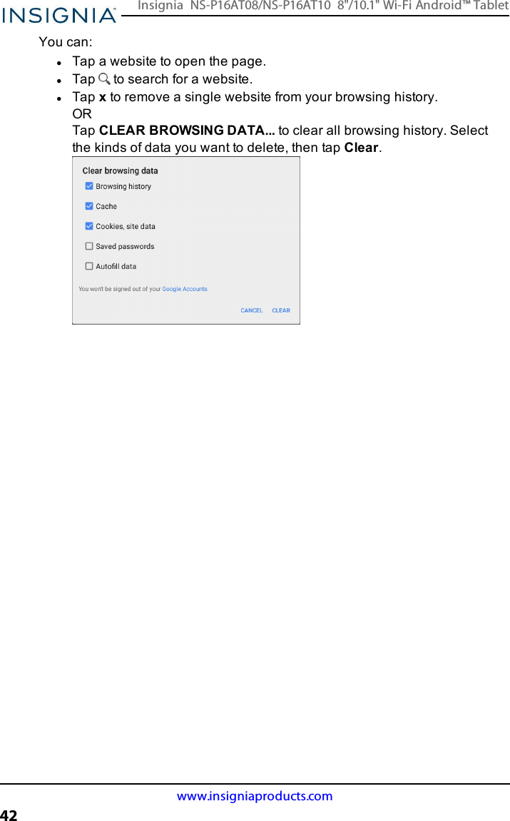 You can:lTap a website to open the page.lTap to search for a website.lTap xto remove a single website from your browsing history.ORTap CLEAR BROWSINGDATA... to clear all browsing history. Selectthe kinds of data you want to delete, then tap Clear.www.insigniaproducts.com42Insignia NS-P16AT08/NS-P16AT10 8&quot;/10.1&quot; Wi-Fi Android™ Tablet