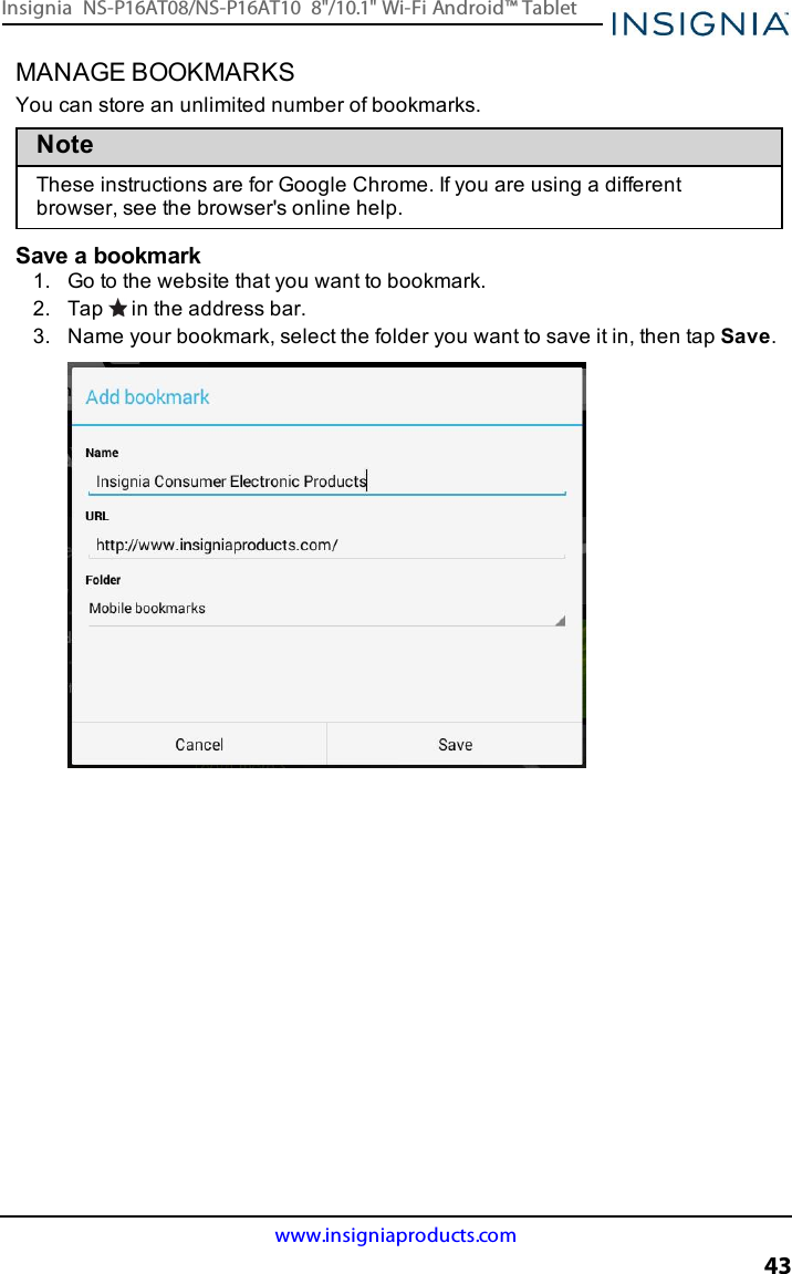 MANAGE BOOKMARKSYou can store an unlimited number of bookmarks.NoteThese instructions are for Google Chrome. If you are using a differentbrowser, see the browser&apos;s online help.Save a bookmark1. Go to the website that you want to bookmark.2. Tap in the address bar.3. Name your bookmark, select the folder you want to save it in, then tap Save.www.insigniaproducts.com43Insignia NS-P16AT08/NS-P16AT10 8&quot;/10.1&quot; Wi-Fi Android™ Tablet