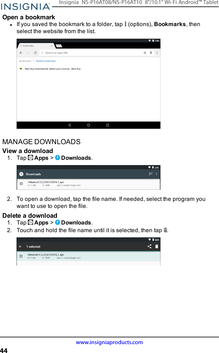 Open a bookmarklIf you saved the bookmark to a folder, tap (options), Bookmarks, thenselect the website from the list.MANAGE DOWNLOADSView a download1. Tap Apps &gt;Downloads.2. To open a download, tap the file name. If needed, select the program youwant to use to open the file.Delete a download1. Tap Apps &gt;Downloads.2. Touch and hold the file name until it is selected, then tap .www.insigniaproducts.com44Insignia NS-P16AT08/NS-P16AT10 8&quot;/10.1&quot; Wi-Fi Android™ Tablet