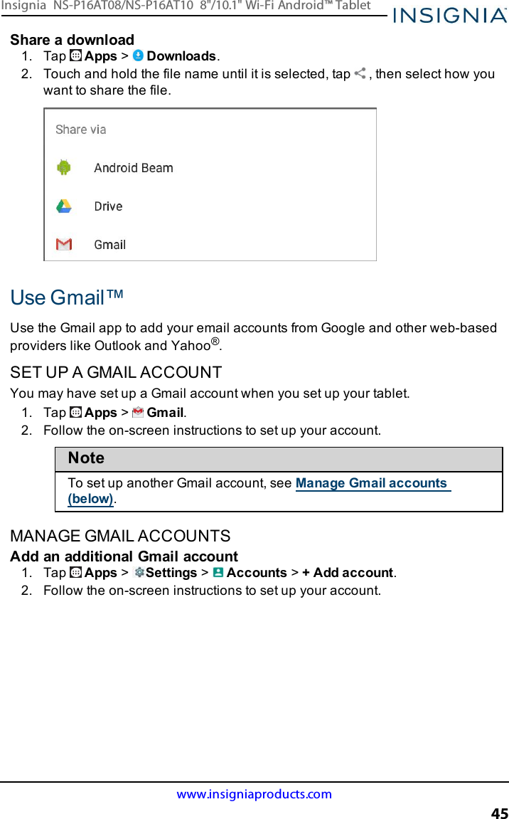 Share a download1. Tap Apps &gt;Downloads.2. Touch and hold the file name until it is selected, tap , then select how youwant to share the file.Use Gmail™Use the Gmail app to add your email accounts from Google and other web-basedproviders like Outlook and Yahoo®.SET UP A GMAIL ACCOUNTYou may have set up a Gmail account when you set up your tablet.1. Tap Apps &gt;Gmail.2. Follow the on-screen instructions to set up your account.NoteTo set up another Gmail account, see Manage Gmail accounts(below).MANAGE GMAIL ACCOUNTSAdd an additional Gmail account1. Tap Apps &gt;Settings &gt;Accounts &gt;+ Add account.2. Follow the on-screen instructions to set up your account.www.insigniaproducts.com45Insignia NS-P16AT08/NS-P16AT10 8&quot;/10.1&quot; Wi-Fi Android™ Tablet