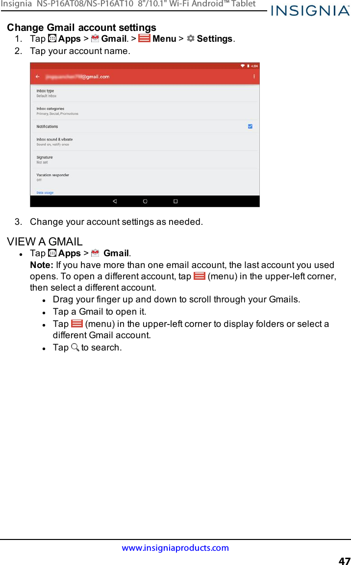 Change Gmail account settings1. Tap Apps &gt;Gmail. &gt; Menu &gt;Settings.2. Tap your account name.3. Change your account settings as needed.VIEW A GMAILlTap Apps &gt;Gmail.Note:If you have more than one email account, the last account you usedopens. To open a different account, tap (menu) in the upper-left corner,then select a different account.lDrag your finger up and down to scroll through your Gmails.lTap a Gmail to open it.lTap (menu) in the upper-left corner to display folders or select adifferent Gmail account.lTap to search.www.insigniaproducts.com47Insignia NS-P16AT08/NS-P16AT10 8&quot;/10.1&quot; Wi-Fi Android™ Tablet