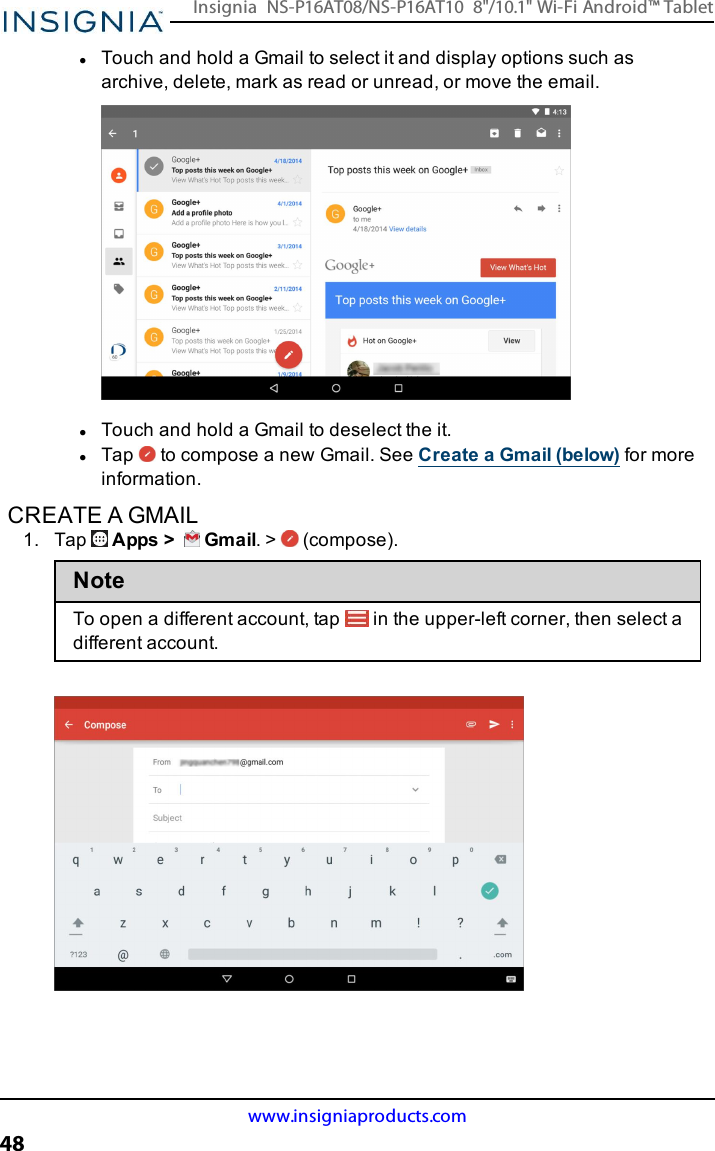 lTouch and hold a Gmail to select it and display options such asarchive, delete, mark as read or unread, or move the email.lTouch and hold a Gmail to deselect the it.lTap to compose a new Gmail. See Create a Gmail (below) for moreinformation.CREATE A GMAIL1. Tap Apps &gt; Gmail. &gt; (compose).NoteTo open a different account, tap in the upper-left corner, then select adifferent account.www.insigniaproducts.com48Insignia NS-P16AT08/NS-P16AT10 8&quot;/10.1&quot; Wi-Fi Android™ Tablet