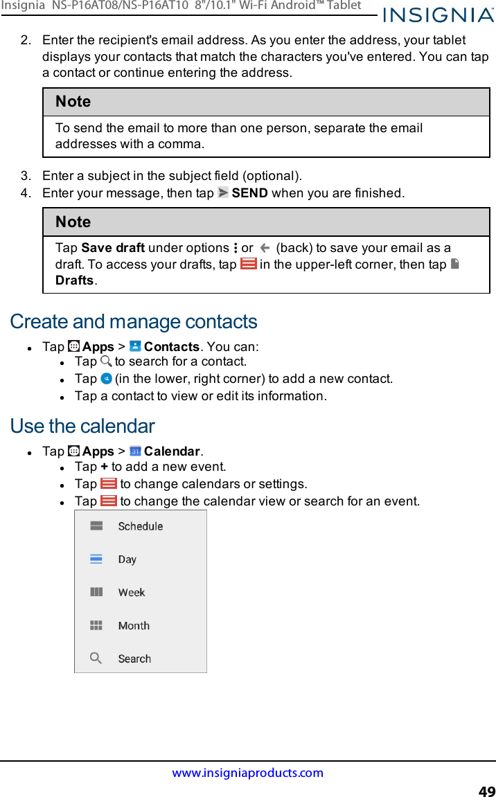 2. Enter the recipient&apos;s email address. As you enter the address, your tabletdisplays your contacts that match the characters you&apos;ve entered. You can tapa contact or continue entering the address.NoteTo send the email to more than one person, separate the emailaddresses with a comma.3. Enter a subject in the subject field (optional).4. Enter your message, then tap SEND when you are finished.NoteTap Save draft under options or (back) to save your email as adraft. To access your drafts, tap in the upper-left corner, then tapDrafts.Create and manage contactslTap Apps &gt;Contacts. You can:lTap to search for a contact.lTap (in the lower, right corner) to add a new contact.lTap a contact to view or edit its information.Use the calendarlTap Apps &gt;Calendar.lTap +to add a new event.lTap to change calendars or settings.lTap to change the calendar view or search for an event.www.insigniaproducts.com49Insignia NS-P16AT08/NS-P16AT10 8&quot;/10.1&quot; Wi-Fi Android™ Tablet