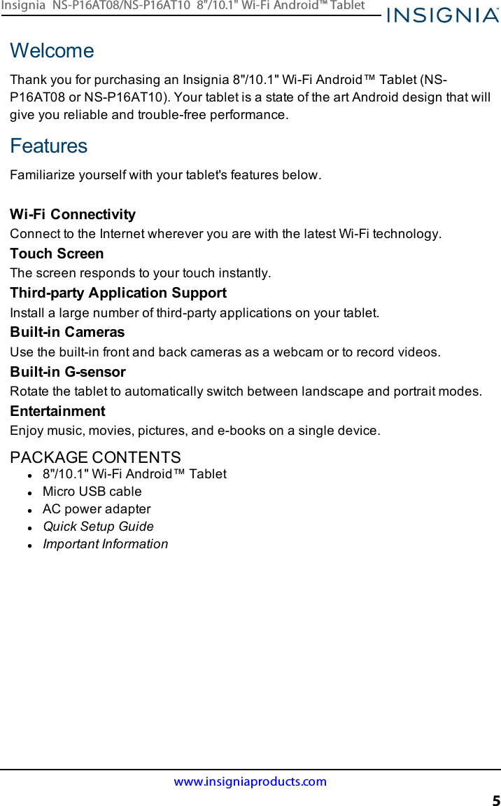 WelcomeThank you for purchasing an Insignia 8&quot;/10.1&quot; Wi-Fi Android™ Tablet (NS-P16AT08 or NS-P16AT10). Your tablet is a state of the art Android design that willgive you reliable and trouble-free performance.FeaturesFamiliarize yourself with your tablet&apos;s features below.Wi-Fi ConnectivityConnect to the Internet wherever you are with the latest Wi-Fi technology.Touch ScreenThe screen responds to your touch instantly.Third-party Application SupportInstall a large number of third-party applications on your tablet.Built-in CamerasUse the built-in front and back cameras as a webcam or to record videos.Built-in G-sensorRotate the tablet to automatically switch between landscape and portrait modes.EntertainmentEnjoy music, movies, pictures, and e-books on a single device.PACKAGE CONTENTSl8&quot;/10.1&quot; Wi-Fi Android™ TabletlMicro USBcablelAC power adapterlQuick Setup GuidelImportant Informationwww.insigniaproducts.com5Insignia NS-P16AT08/NS-P16AT10 8&quot;/10.1&quot; Wi-Fi Android™ Tablet