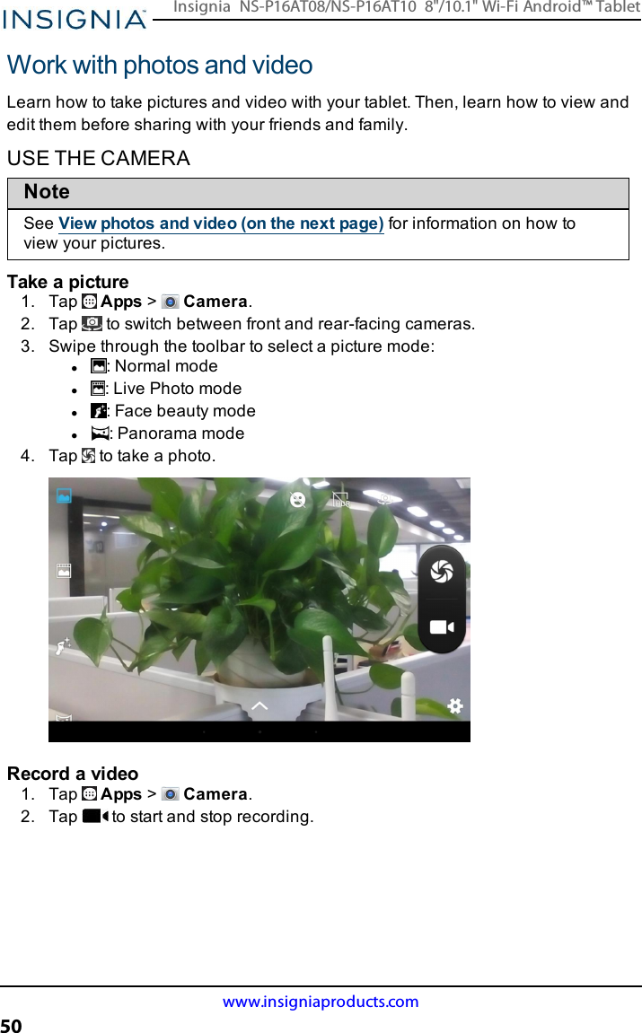 Work with photos and videoLearn how to take pictures and video with your tablet. Then, learn how to view andedit them before sharing with your friends and family.USE THE CAMERANoteSee View photos and video (on the next page) for information on how toview your pictures.Take a picture1. Tap Apps &gt;Camera.2. Tap to switch between front and rear-facing cameras.3. Swipe through the toolbar to select a picture mode:l:Normal model: Live Photo model: Face beauty model: Panorama mode4. Tap to take a photo.Record a video1. Tap Apps &gt;Camera.2. Tap to start and stop recording.www.insigniaproducts.com50Insignia NS-P16AT08/NS-P16AT10 8&quot;/10.1&quot; Wi-Fi Android™ Tablet