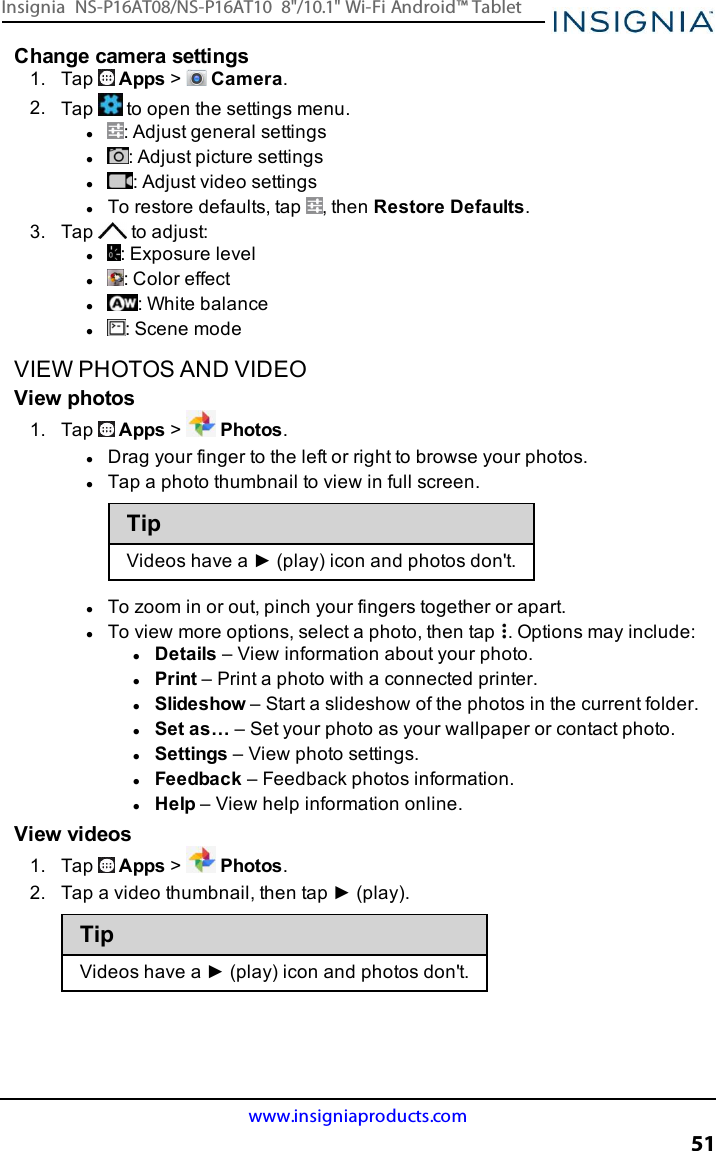 Change camera settings1. Tap Apps &gt;Camera.2. Tap to open the settings menu.l: Adjust general settingsl: Adjust picture settingsl: Adjust video settingslTo restore defaults, tap , then Restore Defaults.3. Tap to adjust:l: Exposure levell: Color effectl: White balancel: Scene modeVIEW PHOTOS AND VIDEOView photos1. Tap Apps &gt;Photos.lDrag your finger to the left or right to browse your photos.lTap a photo thumbnail to view in full screen.TipVideos have a ► (play) icon and photos don&apos;t.lTo zoom in or out, pinch your fingers together or apart.lTo view more options, select a photo, then tap . Options may include:lDetails – View information about your photo.lPrint – Print a photo with a connected printer.lSlideshow – Start a slideshow of the photos in the current folder.lSet as… – Set your photo as your wallpaper or contact photo.lSettings – View photo settings.lFeedback – Feedback photos information.lHelp – View help information online.View videos1. Tap Apps &gt;Photos.2. Tap a video thumbnail, then tap ► (play).TipVideos have a ► (play) icon and photos don&apos;t.www.insigniaproducts.com51Insignia NS-P16AT08/NS-P16AT10 8&quot;/10.1&quot; Wi-Fi Android™ Tablet