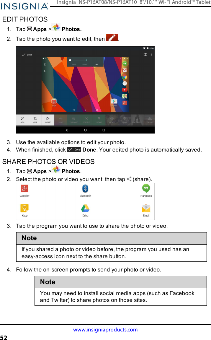 EDIT PHOTOS1. Tap Apps &gt;Photos.2. Tap the photo you want to edit, then .3. Use the available options to edit your photo.4. When finished, click Done. Your edited photo is automatically saved.SHARE PHOTOS OR VIDEOS1. Tap Apps &gt;Photos.2. Select the photo or video you want, then tap (share).3. Tap the program you want to use to share the photo or video.NoteIf you shared a photo or video before, the program you used has aneasy-access icon next to the share button.4. Follow the on-screen prompts to send your photo or video.NoteYou may need to install social media apps (such as Facebookand Twitter) to share photos on those sites.www.insigniaproducts.com52Insignia NS-P16AT08/NS-P16AT10 8&quot;/10.1&quot; Wi-Fi Android™ Tablet