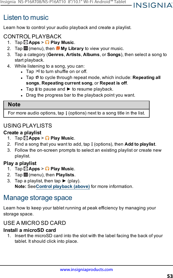 Listen to musicLearn how to control your audio playback and create a playlist.CONTROL PLAYBACK1. Tap Apps &gt;Play Music.2. Tap (menu), then My Library to view your music.3. Tap a category (Genres,Artists,Albums, or Songs), then select a song tostart playback.4. While listening to a song, you can:lTap to turn shuffle on or off.lTap to cycle through repeat mode, which include:Repeating allsongs,Repeating current song, or Repeat is off.lTap to pause and ► to resume playback.lDrag the progress bar to the playback point you want.NoteFor more audio options, tap (options)next to a song title in the list.USING PLAYLISTSCreate a playlist1. Tap Apps &gt;Play Music.2. Find a song that you want to add, tap (options), then Add to playlist.3. Follow the on-screen prompts to select an existing playlist or create newplaylist.Play a playlist1. Tap Apps &gt;Play Music.2. Tap (menu), then Playlists.3. Tap a playlist, then tap ► (play).Note:SeeControl playback (above) for more information.Manage storage spaceLearn how to keep your tablet running at peak efficiency by managing yourstorage space.USE A MICRO SD CARDInstall a microSD card1. Insert the microSD card into the slot with the label facing the back of yourtablet. It should click into place.www.insigniaproducts.com53Insignia NS-P16AT08/NS-P16AT10 8&quot;/10.1&quot; Wi-Fi Android™ Tablet