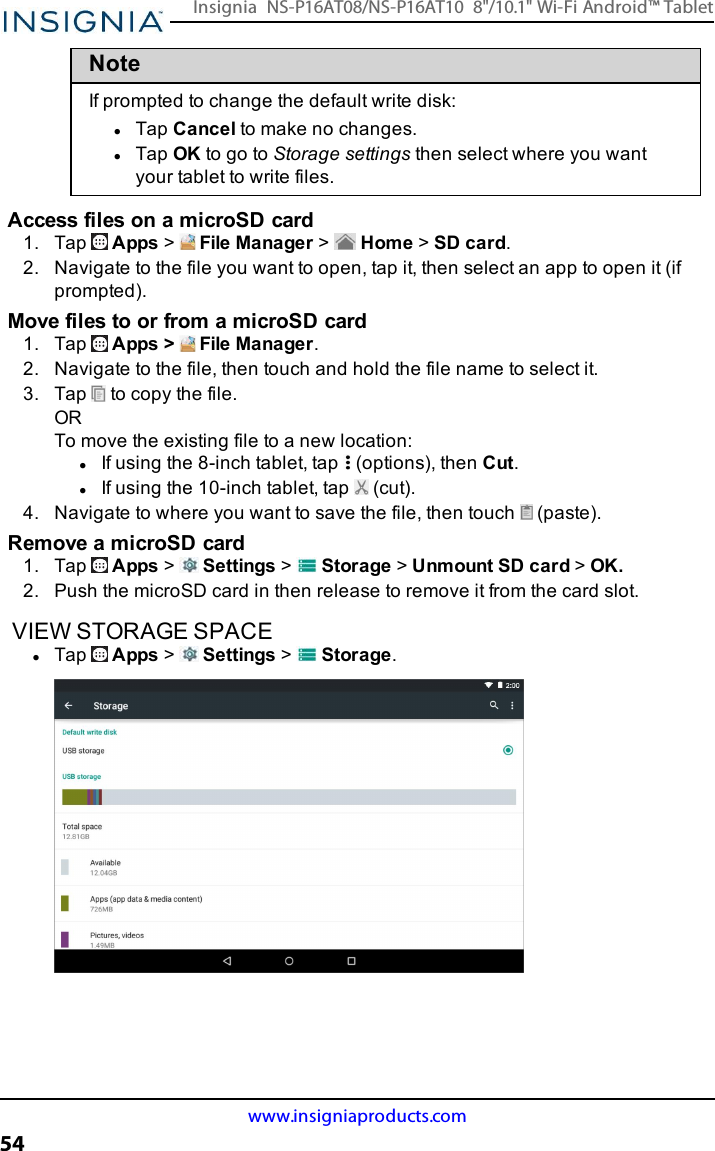 NoteIf prompted to change the default write disk:lTap Cancel to make no changes.lTap OK to go to Storage settings then select where you wantyour tablet to write files.Access files on a microSD card1. Tap Apps &gt;File Manager &gt;Home &gt;SD card.2. Navigate to the file you want to open, tap it, then select an app to open it (ifprompted).Move files to or from a microSD card1. Tap Apps &gt; File Manager.2. Navigate to the file, then touch and hold the file name to select it.3. Tap to copy the file.ORTo move the existing file to a new location:lIf using the 8-inch tablet, tap (options), then Cut.lIf using the 10-inch tablet, tap (cut).4. Navigate to where you want to save the file, then touch (paste).Remove a microSD card1. Tap Apps &gt;Settings &gt;Storage &gt;Unmount SD card &gt;OK.2. Push the microSD card in then release to remove it from the card slot.VIEW STORAGE SPACElTap Apps &gt;Settings &gt;Storage.www.insigniaproducts.com54Insignia NS-P16AT08/NS-P16AT10 8&quot;/10.1&quot; Wi-Fi Android™ Tablet