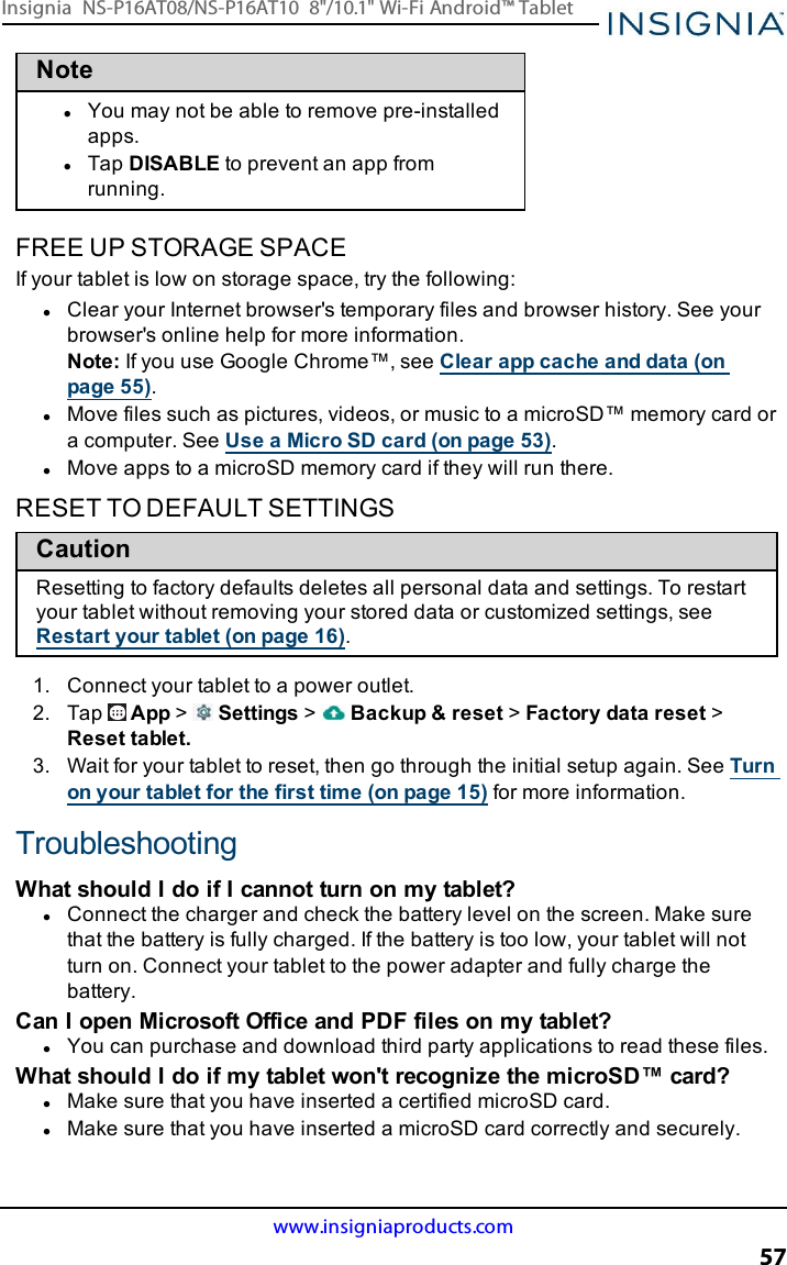 NotelYou may not be able to remove pre-installedapps.lTap DISABLE to prevent an app fromrunning.FREE UP STORAGE SPACEIf your tablet is low on storage space, try the following:lClear your Internet browser&apos;s temporary files and browser history. See yourbrowser&apos;s online help for more information.Note:If you use Google Chrome™, see Clear app cache and data (onpage55).lMove files such as pictures, videos, or music to a microSD™ memory card ora computer. See Use a Micro SD card (on page53).lMove apps to a microSD memory card if they will run there.RESET TO DEFAULT SETTINGSCautionResetting to factory defaults deletes all personal data and settings. To restartyour tablet without removing your stored data or customized settings, seeRestart your tablet (on page16).1. Connect your tablet to a power outlet.2. Tap App &gt;Settings &gt;Backup &amp;reset &gt;Factory data reset &gt;Reset tablet.3. Wait for your tablet to reset, then go through the initial setup again. See Turnon your tablet for the first time (on page15) for more information.TroubleshootingWhat should I do if Icannot turn on my tablet?lConnect the charger and check the battery level on the screen. Make surethat the battery is fully charged. If the battery is too low, your tablet will notturn on. Connect your tablet to the power adapter and fully charge thebattery.Can I open Microsoft Office and PDF files on my tablet?lYou can purchase and download third party applications to read these files.What should I do if my tablet won&apos;t recognize the microSD™ card?lMake sure that you have inserted a certified microSD card.lMake sure that you have inserted a microSD card correctly and securely.www.insigniaproducts.com57Insignia NS-P16AT08/NS-P16AT10 8&quot;/10.1&quot; Wi-Fi Android™ Tablet