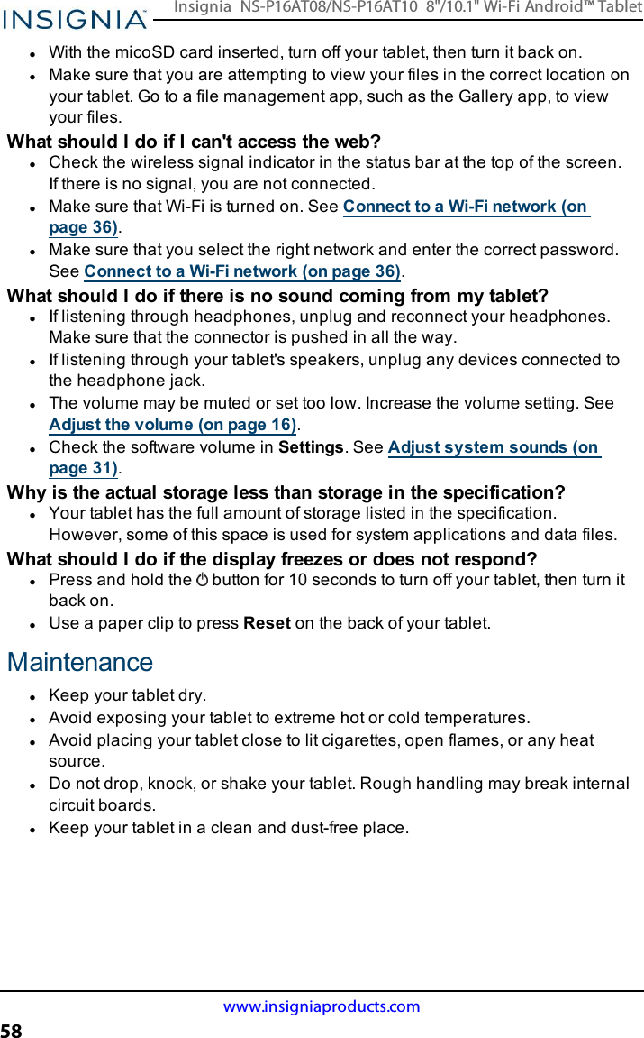 lWith the micoSD card inserted, turn off your tablet, then turn it back on.lMake sure that you are attempting to view your files in the correct location onyour tablet. Go to a file management app, such as the Gallery app, to viewyour files.What should I do if Ican&apos;t access the web?lCheck the wireless signal indicator in the status bar at the top of the screen.If there is no signal, you are not connected.lMake sure that Wi-Fi is turned on. See Connect to a Wi-Fi network (onpage36).lMake sure that you select the right network and enter the correct password.See Connect to a Wi-Fi network (on page36).What should Ido if there is no sound coming from my tablet?lIf listening through headphones, unplug and reconnect your headphones.Make sure that the connector is pushed in all the way.lIf listening through your tablet&apos;s speakers, unplug any devices connected tothe headphone jack.lThe volume may be muted or set too low. Increase the volume setting. SeeAdjust the volume (on page16).lCheck the software volume in Settings. See Adjust system sounds (onpage31).Why is the actual storage less than storage in the specification?lYour tablet has the full amount of storage listed in the specification.However, some of this space is used for system applications and data files.What should Ido if the display freezes or does not respond?lPress and hold the button for 10 seconds to turn off your tablet, then turn itback on.lUse a paper clip to press Reset on the back of your tablet.MaintenancelKeep your tablet dry.lAvoid exposing your tablet to extreme hot or cold temperatures.lAvoid placing your tablet close to lit cigarettes, open flames, or any heatsource.lDo not drop, knock, or shake your tablet. Rough handling may break internalcircuit boards.lKeep your tablet in a clean and dust-free place.www.insigniaproducts.com58Insignia NS-P16AT08/NS-P16AT10 8&quot;/10.1&quot; Wi-Fi Android™ Tablet