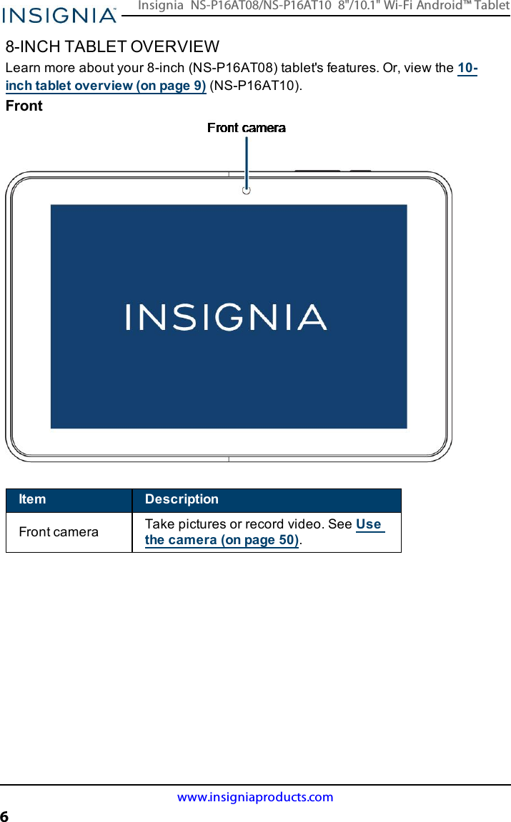 8-INCH TABLET OVERVIEWLearn more about your 8-inch (NS-P16AT08) tablet&apos;s features. Or, view the 10-inch tablet overview (on page9) (NS-P16AT10).FrontItem DescriptionFront camera Take pictures or record video. See Usethe camera (on page50).www.insigniaproducts.com6Insignia NS-P16AT08/NS-P16AT10 8&quot;/10.1&quot; Wi-Fi Android™ Tablet