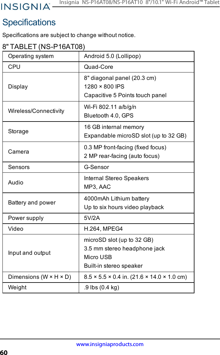 SpecificationsSpecifications are subject to change without notice.8&quot;TABLET (NS-P16AT08)Operating system Android 5.0 (Lollipop)CPU Quad-CoreDisplay8&quot; diagonal panel (20.3 cm)1280 × 800 IPSCapacitive 5 Points touch panelWireless/Connectivity Wi-Fi 802.11 a/b/g/nBluetooth 4.0, GPSStorage 16 GB internal memoryExpandable microSD slot (up to 32 GB)Camera 0.3 MP front-facing (fixed focus)2 MP rear-facing (auto focus)Sensors G-SensorAudio Internal Stereo SpeakersMP3, AACBattery and power 4000mAh Lithium batteryUp to six hours video playbackPower supply 5V/2AVideo H.264, MPEG4Input and outputmicroSD slot (up to 32 GB)3.5 mm stereo headphone jackMicro USBBuilt-in stereo speakerDimensions (W×H×D) 8.5 × 5.5 × 0.4 in. (21.6 × 14.0 × 1.0 cm)Weight .9 lbs (0.4 kg)www.insigniaproducts.com60Insignia NS-P16AT08/NS-P16AT10 8&quot;/10.1&quot; Wi-Fi Android™ Tablet