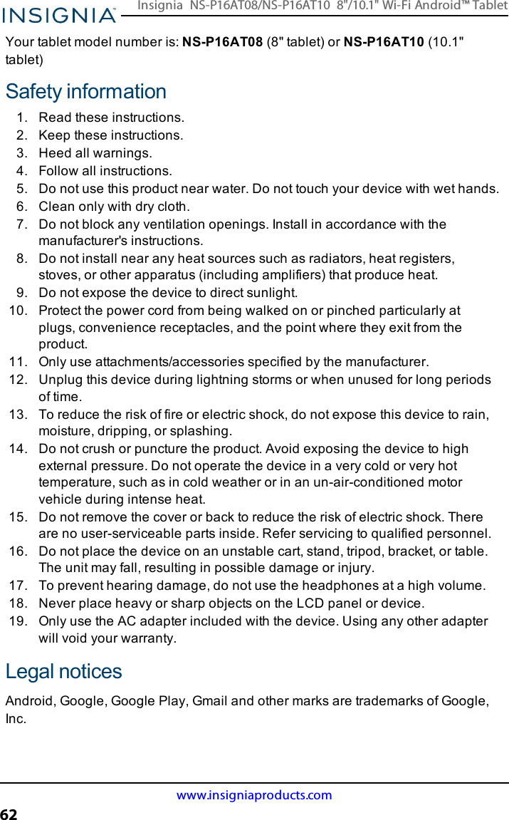 Your tablet model number is: NS-P16AT08 (8&quot; tablet) or NS-P16AT10 (10.1&quot;tablet)Safety information1. Read these instructions.2. Keep these instructions.3. Heed all warnings.4. Follow all instructions.5. Do not use this product near water. Do not touch your device with wet hands.6. Clean only with dry cloth.7. Do not block any ventilation openings. Install in accordance with themanufacturer&apos;s instructions.8. Do not install near any heat sources such as radiators, heat registers,stoves, or other apparatus (including amplifiers) that produce heat.9. Do not expose the device to direct sunlight.10. Protect the power cord from being walked on or pinched particularly atplugs, convenience receptacles, and the point where they exit from theproduct.11. Only use attachments/accessories specified by the manufacturer.12. Unplug this device during lightning storms or when unused for long periodsof time.13. To reduce the risk of fire or electric shock, do not expose this device to rain,moisture, dripping, or splashing.14. Do not crush or puncture the product. Avoid exposing the device to highexternal pressure. Do not operate the device in a very cold or very hottemperature, such as in cold weather or in an un-air-conditioned motorvehicle during intense heat.15. Do not remove the cover or back to reduce the risk of electric shock. Thereare no user-serviceable parts inside. Refer servicing to qualified personnel.16. Do not place the device on an unstable cart, stand, tripod, bracket, or table.The unit may fall, resulting in possible damage or injury.17. To prevent hearing damage, do not use the headphones at a high volume.18. Never place heavy or sharp objects on the LCD panel or device.19. Only use the AC adapter included with the device. Using any other adapterwill void your warranty.Legal noticesAndroid, Google, Google Play, Gmail and other marks are trademarks of Google,Inc.www.insigniaproducts.com62Insignia NS-P16AT08/NS-P16AT10 8&quot;/10.1&quot; Wi-Fi Android™ Tablet