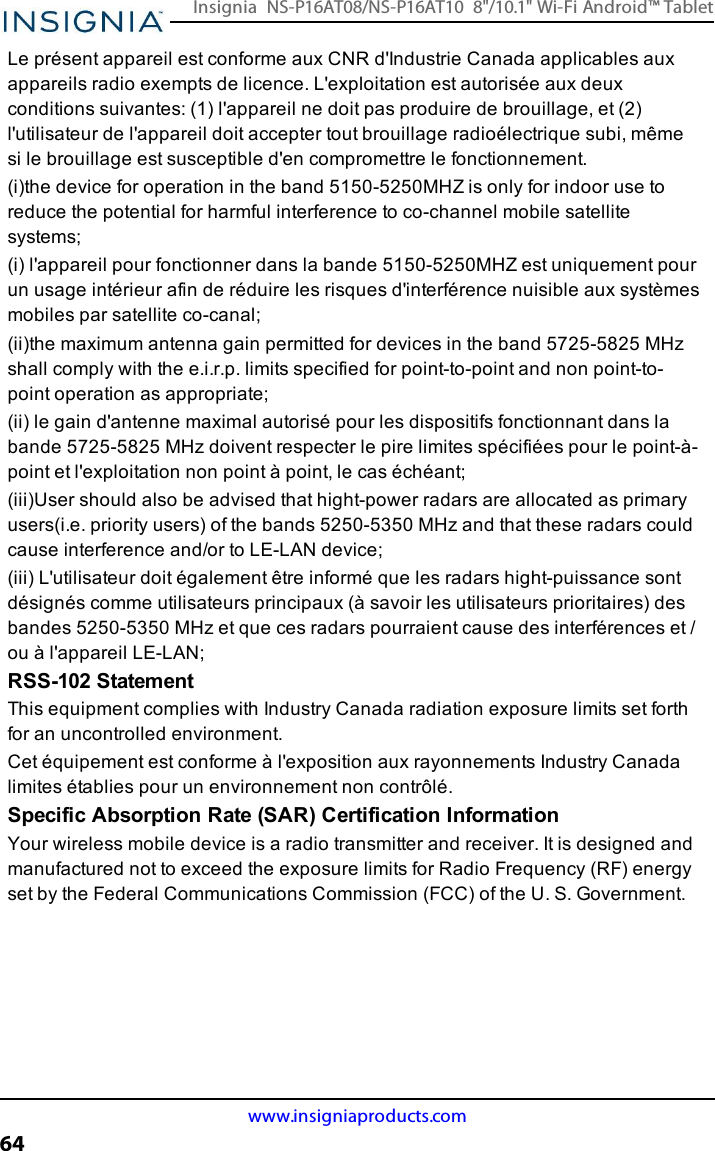 Le présent appareil est conforme aux CNR d&apos;Industrie Canada applicables auxappareils radio exempts de licence. L&apos;exploitation est autorisée aux deuxconditions suivantes: (1) l&apos;appareil ne doit pas produire de brouillage, et (2)l&apos;utilisateur de l&apos;appareil doit accepter tout brouillage radioélectrique subi, mêmesi le brouillage est susceptible d&apos;en compromettre le fonctionnement.(i)the device for operation in the band 5150-5250MHZ is only for indoor use toreduce the potential for harmful interference to co-channel mobile satellitesystems;(i) l&apos;appareil pour fonctionner dans la bande 5150-5250MHZ est uniquement pourun usage intérieur afin de réduire les risques d&apos;interférence nuisible aux systèmesmobiles par satellite co-canal;(ii)the maximum antenna gain permitted for devices in the band 5725-5825 MHzshall comply with the e.i.r.p. limits specified for point-to-point and non point-to-point operation as appropriate;(ii) le gain d&apos;antenne maximal autorisé pour les dispositifs fonctionnant dans labande 5725-5825 MHz doivent respecter le pire limites spécifiées pour le point-à-point et l&apos;exploitation non point à point, le cas échéant;(iii)User should also be advised that hight-power radars are allocated as primaryusers(i.e. priority users) of the bands 5250-5350 MHz and that these radars couldcause interference and/or to LE-LAN device;(iii) L&apos;utilisateur doit également être informé que les radars hight-puissance sontdésignés comme utilisateurs principaux (à savoir les utilisateurs prioritaires) desbandes 5250-5350 MHz et que ces radars pourraient cause des interférences et /ou à l&apos;appareil LE-LAN;RSS-102 StatementThis equipment complies with Industry Canada radiation exposure limits set forthfor an uncontrolled environment.Cet équipement est conforme à l&apos;exposition aux rayonnements Industry Canadalimites établies pour un environnement non contrôlé.Specific Absorption Rate (SAR) Certification InformationYour wireless mobile device is a radio transmitter and receiver. It is designed andmanufactured not to exceed the exposure limits for Radio Frequency (RF) energyset by the Federal Communications Commission (FCC) of the U. S. Government.www.insigniaproducts.com64Insignia NS-P16AT08/NS-P16AT10 8&quot;/10.1&quot; Wi-Fi Android™ Tablet