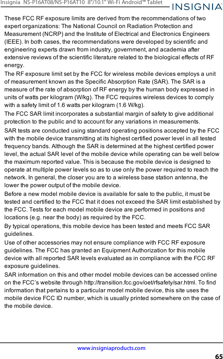 These FCC RF exposure limits are derived from the recommendations of twoexpert organizations: The National Council on Radiation Protection andMeasurement (NCRP) and the Institute of Electrical and Electronics Engineers(IEEE). In both cases, the recommendations were developed by scientific andengineering experts drawn from industry, government, and academia afterextensive reviews of the scientific literature related to the biological effects of RFenergy.The RF exposure limit set by the FCC for wireless mobile devices employs a unitof measurement known as the Specific Absorption Rate (SAR). The SAR is ameasure of the rate of absorption of RF energy by the human body expressed inunits of watts per kilogram (W/kg). The FCC requires wireless devices to complywith a safety limit of 1.6 watts per kilogram (1.6 W/kg).The FCC SAR limit incorporates a substantial margin of safety to give additionalprotection to the public and to account for any variations in measurements.SAR tests are conducted using standard operating positions accepted by the FCCwith the mobile device transmitting at its highest certified power level in all testedfrequency bands. Although the SAR is determined at the highest certified powerlevel, the actual SAR level of the mobile device while operating can be well belowthe maximum reported value. This is because the mobile device is designed tooperate at multiple power levels so as to use only the power required to reach thenetwork. In general, the closer you are to a wireless base station antenna, thelower the power output of the mobile device.Before a new model mobile device is available for sale to the public, it must betested and certified to the FCC that it does not exceed the SAR limit established bythe FCC. Tests for each model mobile device are performed in positions andlocations (e.g. near the body) as required by the FCC.By typical operations, this mobile device has been tested and meets FCC SARguidelines.Use of other accessories may not ensure compliance with FCC RF exposureguidelines. The FCC has granted an Equipment Authorization for this mobiledevice with all reported SAR levels evaluated as in compliance with the FCC RFexposure guidelines.SAR information on this and other model mobile devices can be accessed onlineon the FCC’s website through http://transition.fcc.gov/oet/rfsafety/sar.html. To findinformation that pertains to a particular model mobile device, this site uses themobile device FCC ID number, which is usually printed somewhere on the case ofthe mobile device.www.insigniaproducts.com65Insignia NS-P16AT08/NS-P16AT10 8&quot;/10.1&quot; Wi-Fi Android™ Tablet