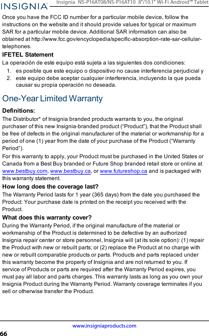 Once you have the FCC ID number for a particular mobile device, follow theinstructions on the website and it should provide values for typical or maximumSAR for a particular mobile device. Additional SAR information can also beobtained at http://www.fcc.gov/encyclopedia/specific-absorption-rate-sar-cellular-telephones.IFETEL StatementLa operación de este equipo está sujeta a las siguientes dos condiciones:1. es posible que este equipo o dispositivo no cause interferencia perjudicial y2. este equipo debe aceptar cualquier interferencia, incluyendo la que puedacausar su propia operación no deseada.One-Year Limited WarrantyDefinitions:The Distributor* of Insignia branded products warrants to you, the originalpurchaser of this new Insignia-branded product (“Product”), that the Product shallbe free of defects in the original manufacturer of the material or workmanship for aperiod of one (1) year from the date of your purchase of the Product (“WarrantyPeriod”).For this warranty to apply, your Product must be purchased in the United States orCanada from a Best Buy branded or Future Shop branded retail store or online atwww.bestbuy.com,www.bestbuy.ca, or www.futureshop.ca and is packaged withthis warranty statement.How long does the coverage last?The Warranty Period lasts for 1 year (365 days) from the date you purchased theProduct. Your purchase date is printed on the receipt you received with theProduct.What does this warranty cover?During the Warranty Period, if the original manufacture of the material orworkmanship of the Product is determined to be defective by an authorizedInsignia repair center or store personnel, Insignia will (at its sole option): (1) repairthe Product with new or rebuilt parts; or (2) replace the Product at no charge withnew or rebuilt comparable products or parts. Products and parts replaced underthis warranty become the property of Insignia and are not returned to you. Ifservice of Products or parts are required after the Warranty Period expires, youmust pay all labor and parts charges. This warranty lasts as long as you own yourInsignia Product during the Warranty Period. Warranty coverage terminates if yousell or otherwise transfer the Product.www.insigniaproducts.com66Insignia NS-P16AT08/NS-P16AT10 8&quot;/10.1&quot; Wi-Fi Android™ Tablet