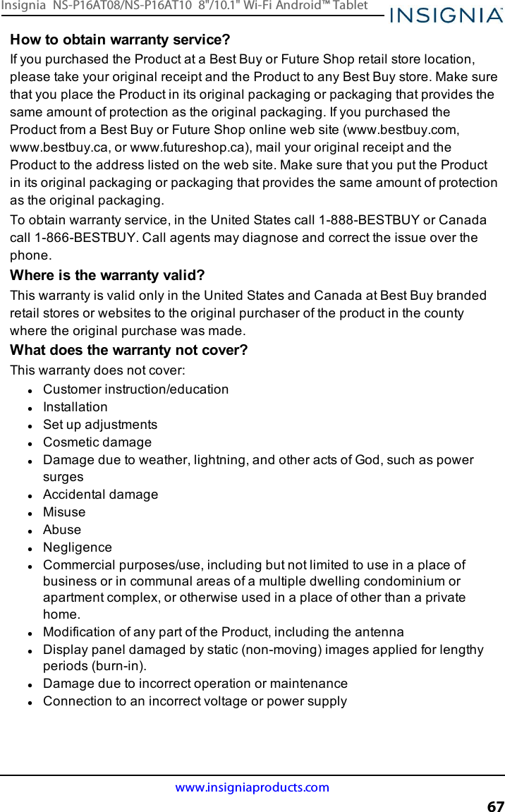 How to obtain warranty service?If you purchased the Product at a Best Buy or Future Shop retail store location,please take your original receipt and the Product to any Best Buy store. Make surethat you place the Product in its original packaging or packaging that provides thesame amount of protection as the original packaging. If you purchased theProduct from a Best Buy or Future Shop online web site (www.bestbuy.com,www.bestbuy.ca, or www.futureshop.ca), mail your original receipt and theProduct to the address listed on the web site. Make sure that you put the Productin its original packaging or packaging that provides the same amount of protectionas the original packaging.To obtain warranty service, in the United States call 1-888-BESTBUY or Canadacall 1-866-BESTBUY. Call agents may diagnose and correct the issue over thephone.Where is the warranty valid?This warranty is valid only in the United States and Canada at Best Buy brandedretail stores or websites to the original purchaser of the product in the countywhere the original purchase was made.What does the warranty not cover?This warranty does not cover:lCustomer instruction/educationlInstallationlSet up adjustmentslCosmetic damagelDamage due to weather, lightning, and other acts of God, such as powersurgeslAccidental damagelMisuselAbuselNegligencelCommercial purposes/use, including but not limited to use in a place ofbusiness or in communal areas of a multiple dwelling condominium orapartment complex, or otherwise used in a place of other than a privatehome.lModification of any part of the Product, including the antennalDisplay panel damaged by static (non-moving) images applied for lengthyperiods (burn-in).lDamage due to incorrect operation or maintenancelConnection to an incorrect voltage or power supplywww.insigniaproducts.com67Insignia NS-P16AT08/NS-P16AT10 8&quot;/10.1&quot; Wi-Fi Android™ Tablet