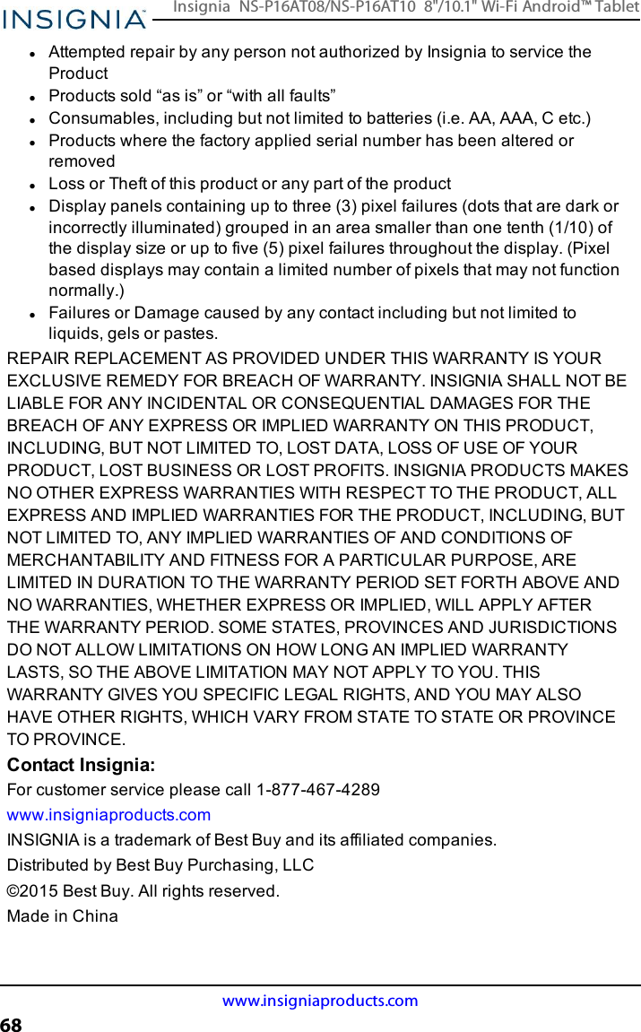 lAttempted repair by any person not authorized by Insignia to service theProductlProducts sold “as is” or “with all faults”lConsumables, including but not limited to batteries (i.e. AA, AAA, C etc.)lProducts where the factory applied serial number has been altered orremovedlLoss or Theft of this product or any part of the productlDisplay panels containing up to three (3) pixel failures (dots that are dark orincorrectly illuminated) grouped in an area smaller than one tenth (1/10) ofthe display size or up to five (5) pixel failures throughout the display. (Pixelbased displays may contain a limited number of pixels that may not functionnormally.)lFailures or Damage caused by any contact including but not limited toliquids, gels or pastes.REPAIR REPLACEMENT AS PROVIDED UNDER THIS WARRANTY IS YOUREXCLUSIVE REMEDY FOR BREACH OF WARRANTY. INSIGNIA SHALL NOT BELIABLE FOR ANY INCIDENTAL OR CONSEQUENTIAL DAMAGES FOR THEBREACH OF ANY EXPRESS OR IMPLIED WARRANTY ON THIS PRODUCT,INCLUDING, BUT NOT LIMITED TO, LOST DATA, LOSS OF USE OF YOURPRODUCT, LOST BUSINESS OR LOST PROFITS. INSIGNIA PRODUCTS MAKESNO OTHER EXPRESS WARRANTIES WITH RESPECT TO THE PRODUCT, ALLEXPRESS AND IMPLIED WARRANTIES FOR THE PRODUCT, INCLUDING, BUTNOT LIMITED TO, ANY IMPLIED WARRANTIES OF AND CONDITIONS OFMERCHANTABILITY AND FITNESS FOR A PARTICULAR PURPOSE, ARELIMITED IN DURATION TO THE WARRANTY PERIOD SET FORTH ABOVE ANDNO WARRANTIES, WHETHER EXPRESS OR IMPLIED, WILL APPLY AFTERTHE WARRANTY PERIOD. SOME STATES, PROVINCES AND JURISDICTIONSDO NOT ALLOW LIMITATIONS ON HOW LONG AN IMPLIED WARRANTYLASTS, SO THE ABOVE LIMITATION MAY NOT APPLY TO YOU. THISWARRANTY GIVES YOU SPECIFIC LEGAL RIGHTS, AND YOU MAY ALSOHAVE OTHER RIGHTS, WHICH VARY FROM STATE TO STATE OR PROVINCETO PROVINCE.Contact Insignia:For customer service please call 1-877-467-4289www.insigniaproducts.comINSIGNIA is a trademark of Best Buy and its affiliated companies.Distributed by Best Buy Purchasing, LLC©2015 Best Buy. All rights reserved.Made in Chinawww.insigniaproducts.com68Insignia NS-P16AT08/NS-P16AT10 8&quot;/10.1&quot; Wi-Fi Android™ Tablet