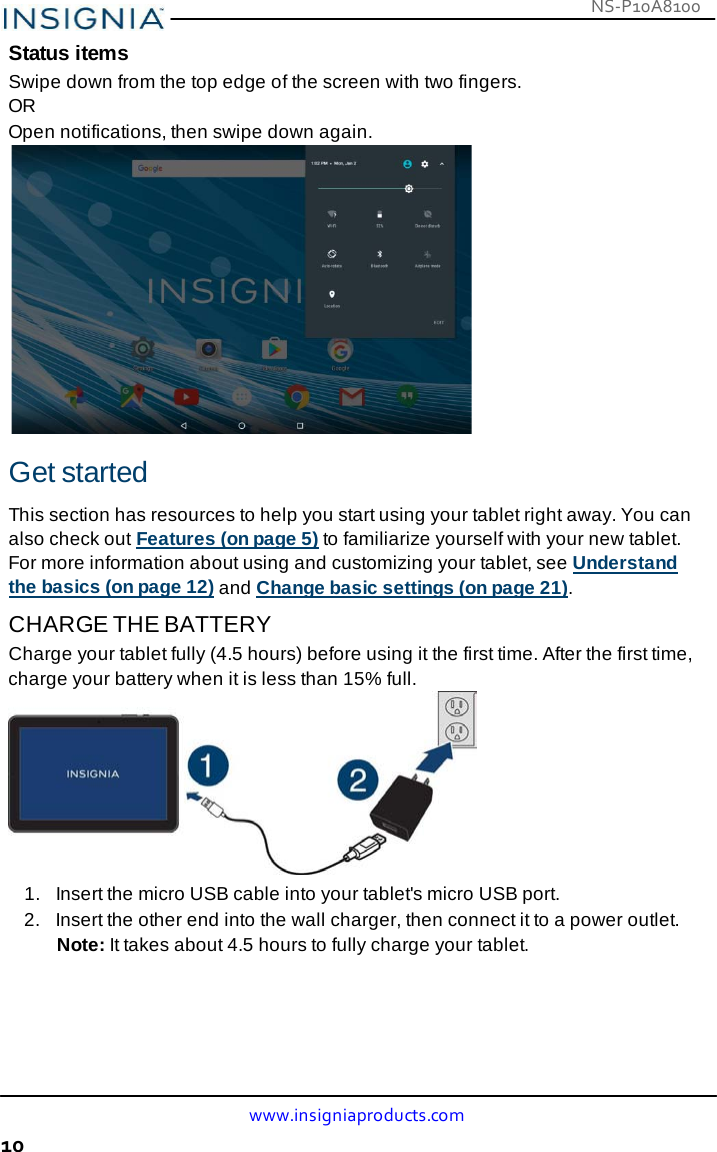 NS-P10A8100 www.insigniaproducts.com 10    Status items Swipe down from the top edge of the screen with two fingers. OR Open notifications, then swipe down again.   Get started  This section has resources to help you start using your tablet right away. You can also check out Features (on page 5) to familiarize yourself with your new tablet. For more information about using and customizing your tablet, see Understand the basics (on page 12) and Change basic settings (on page 21). CHARGE THE BATTERY Charge your tablet fully (4.5 hours) before using it the first time. After the first time, charge your battery when it is less than 15% full.          1.   Insert the micro USB cable into your tablet&apos;s micro USB port. 2.   Insert the other end into the wall charger, then connect it to a power outlet. Note: It takes about 4.5 hours to fully charge your tablet. 